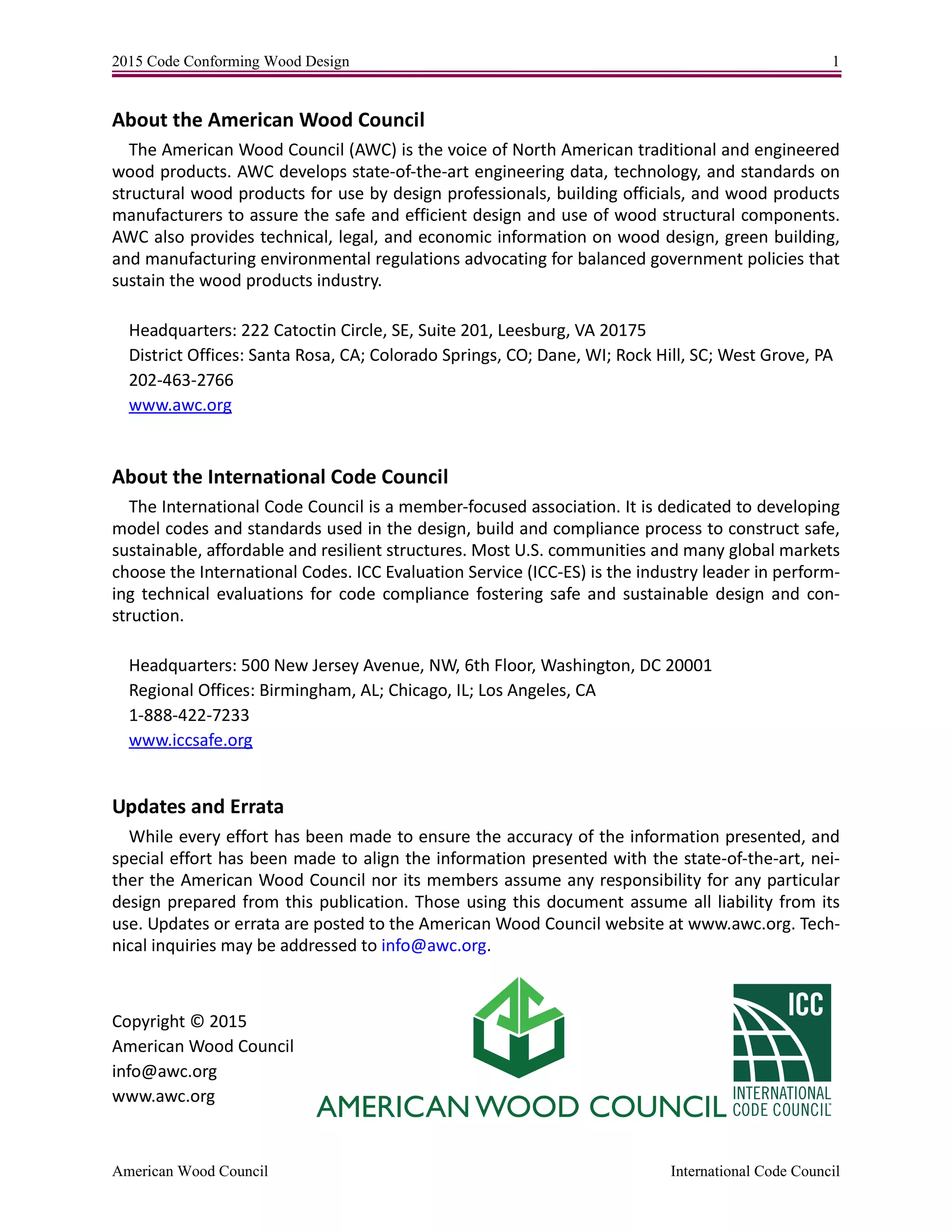 2015 Code Conforming Wood Design 1
American Wood Council International Code Council
About the American Wood Council
The American Wood Council (AWC) is the voice of North American traditional and engineered
wood products. AWC develops state-of-the-art engineering data, technology, and standards on
structural wood products for use by design professionals, building officials, and wood products
manufacturers to assure the safe and efficient design and use of wood structural components.
AWC also provides technical, legal, and economic information on wood design, green building,
and manufacturing environmental regulations advocating for balanced government policies that
sustain the wood products industry.
Headquarters: 222 Catoctin Circle, SE, Suite 201, Leesburg, VA 20175
District Offices: Santa Rosa, CA; Colorado Springs, CO; Dane, WI; Rock Hill, SC; West Grove, PA
202-463-2766
www.awc.org
About the International Code Council
The International Code Council is a member-focused association. It is dedicated to developing
model codes and standards used in the design, build and compliance process to construct safe,
sustainable, affordable and resilient structures. Most U.S. communities and many global markets
choose the International Codes. ICC Evaluation Service (ICC-ES) is the industry leader in perform-
ing technical evaluations for code compliance fostering safe and sustainable design and con-
struction.
Headquarters: 500 New Jersey Avenue, NW, 6th Floor, Washington, DC 20001
Regional Offices: Birmingham, AL; Chicago, IL; Los Angeles, CA
1-888-422-7233
www.iccsafe.org
Updates and Errata
While every effort has been made to ensure the accuracy of the information presented, and
special effort has been made to align the information presented with the state-of-the-art, nei-
ther the American Wood Council nor its members assume any responsibility for any particular
design prepared from this publication. Those using this document assume all liability from its
use. Updates or errata are posted to the American Wood Council website at www.awc.org. Tech-
nical inquiries may be addressed to info@awc.org.
Copyright © 2015
American Wood Council
info@awc.org
www.awc.org
 