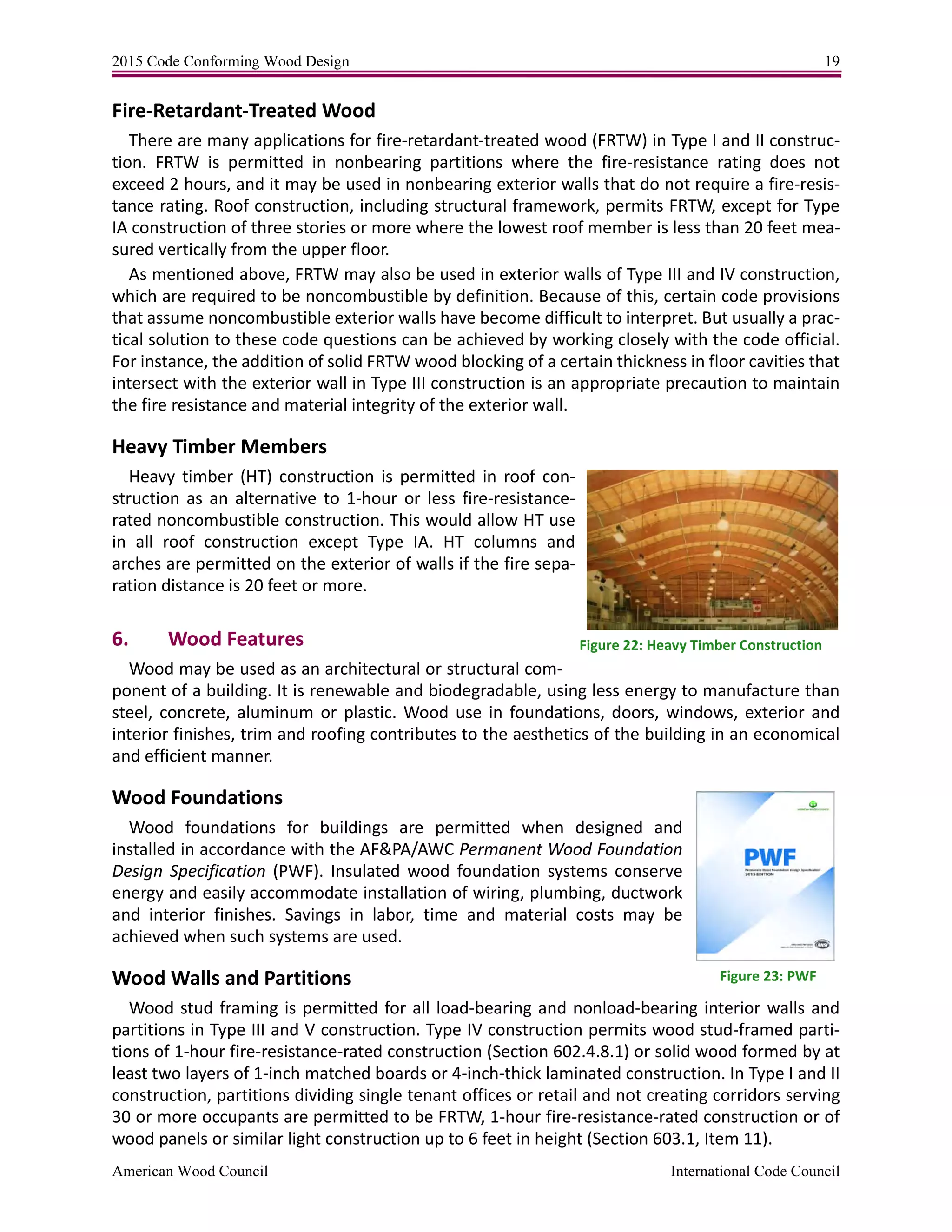 2015 Code Conforming Wood Design 19
American Wood Council International Code Council
Fire-Retardant-Treated Wood
There are many applications for fire-retardant-treated wood (FRTW) in Type I and II construc-
tion. FRTW is permitted in nonbearing partitions where the fire-resistance rating does not
exceed 2 hours, and it may be used in nonbearing exterior walls that do not require a fire-resis-
tance rating. Roof construction, including structural framework, permits FRTW, except for Type
IA construction of three stories or more where the lowest roof member is less than 20 feet mea-
sured vertically from the upper floor.
As mentioned above, FRTW may also be used in exterior walls of Type III and IV construction,
which are required to be noncombustible by definition. Because of this, certain code provisions
that assume noncombustible exterior walls have become difficult to interpret. But usually a prac-
tical solution to these code questions can be achieved by working closely with the code official.
For instance, the addition of solid FRTW wood blocking of a certain thickness in floor cavities that
intersect with the exterior wall in Type III construction is an appropriate precaution to maintain
the fire resistance and material integrity of the exterior wall.
Heavy Timber Members
Heavy timber (HT) construction is permitted in roof con-
struction as an alternative to 1-hour or less fire-resistance-
rated noncombustible construction. This would allow HT use
in all roof construction except Type IA. HT columns and
arches are permitted on the exterior of walls if the fire sepa-
ration distance is 20 feet or more.
6. Wood Features
Wood may be used as an architectural or structural com-
ponent of a building. It is renewable and biodegradable, using less energy to manufacture than
steel, concrete, aluminum or plastic. Wood use in foundations, doors, windows, exterior and
interior finishes, trim and roofing contributes to the aesthetics of the building in an economical
and efficient manner.
Wood Foundations
Wood foundations for buildings are permitted when designed and
installed in accordance with the AF&PA/AWC Permanent Wood Foundation
Design Specification (PWF). Insulated wood foundation systems conserve
energy and easily accommodate installation of wiring, plumbing, ductwork
and interior finishes. Savings in labor, time and material costs may be
achieved when such systems are used.
Wood Walls and Partitions
Wood stud framing is permitted for all load-bearing and nonload-bearing interior walls and
partitions in Type III and V construction. Type IV construction permits wood stud-framed parti-
tions of 1-hour fire-resistance-rated construction (Section 602.4.8.1) or solid wood formed by at
least two layers of 1-inch matched boards or 4-inch-thick laminated construction. In Type I and II
construction, partitions dividing single tenant offices or retail and not creating corridors serving
30 or more occupants are permitted to be FRTW, 1-hour fire-resistance-rated construction or of
wood panels or similar light construction up to 6 feet in height (Section 603.1, Item 11).
Figure 22: Heavy Timber Construction
Figure 23: PWF
 