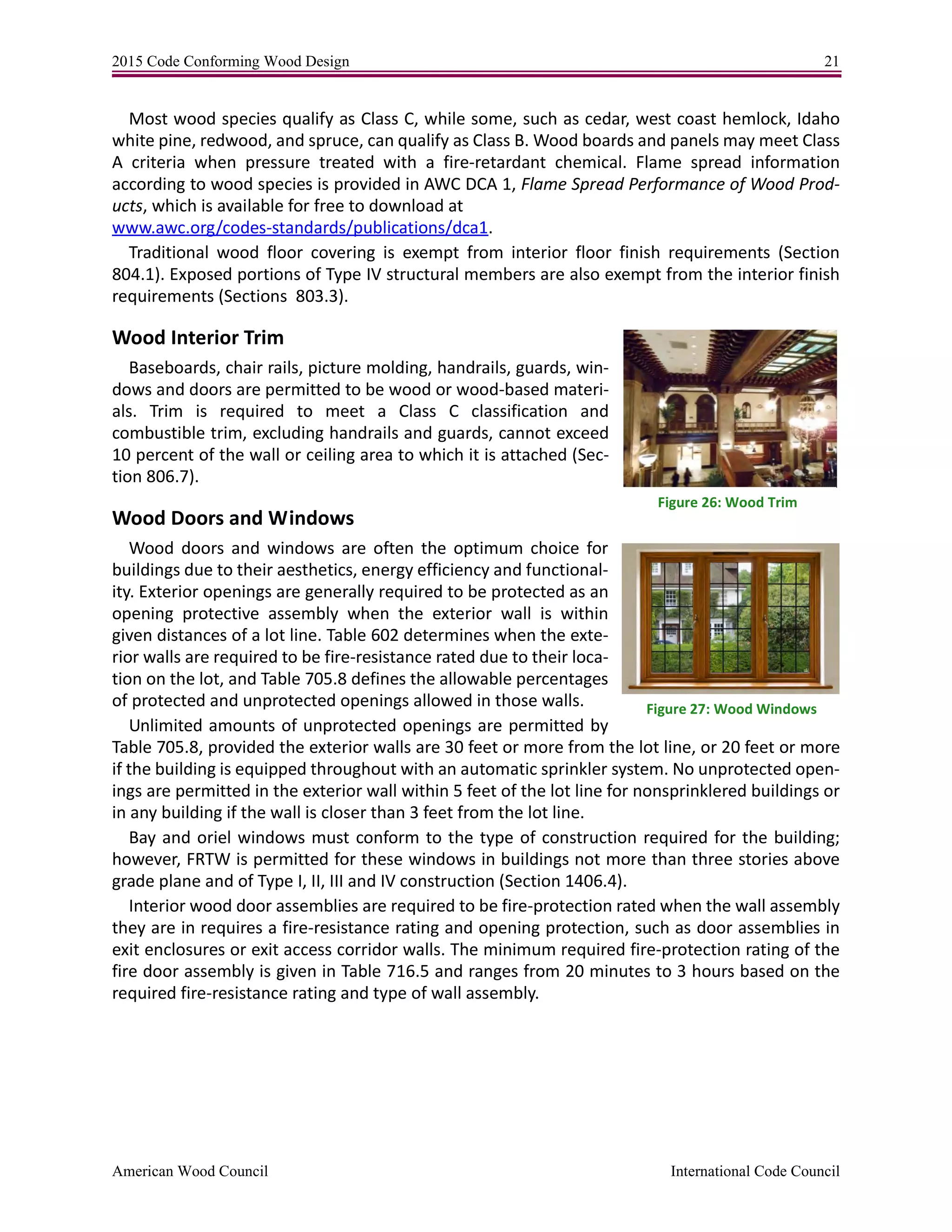 2015 Code Conforming Wood Design 21
American Wood Council International Code Council
Most wood species qualify as Class C, while some, such as cedar, west coast hemlock, Idaho
white pine, redwood, and spruce, can qualify as Class B. Wood boards and panels may meet Class
A criteria when pressure treated with a fire-retardant chemical. Flame spread information
according to wood species is provided in AWC DCA 1, Flame Spread Performance of Wood Prod-
ucts, which is available for free to download at
www.awc.org/codes-standards/publications/dca1.
Traditional wood floor covering is exempt from interior floor finish requirements (Section
804.1). Exposed portions of Type IV structural members are also exempt from the interior finish
requirements (Sections 803.3).
Wood Interior Trim
Baseboards, chair rails, picture molding, handrails, guards, win-
dows and doors are permitted to be wood or wood-based materi-
als. Trim is required to meet a Class C classification and
combustible trim, excluding handrails and guards, cannot exceed
10 percent of the wall or ceiling area to which it is attached (Sec-
tion 806.7).
Wood Doors and Windows
Wood doors and windows are often the optimum choice for
buildings due to their aesthetics, energy efficiency and functional-
ity. Exterior openings are generally required to be protected as an
opening protective assembly when the exterior wall is within
given distances of a lot line. Table 602 determines when the exte-
rior walls are required to be fire-resistance rated due to their loca-
tion on the lot, and Table 705.8 defines the allowable percentages
of protected and unprotected openings allowed in those walls.
Unlimited amounts of unprotected openings are permitted by
Table 705.8, provided the exterior walls are 30 feet or more from the lot line, or 20 feet or more
if the building is equipped throughout with an automatic sprinkler system. No unprotected open-
ings are permitted in the exterior wall within 5 feet of the lot line for nonsprinklered buildings or
in any building if the wall is closer than 3 feet from the lot line.
Bay and oriel windows must conform to the type of construction required for the building;
however, FRTW is permitted for these windows in buildings not more than three stories above
grade plane and of Type I, II, III and IV construction (Section 1406.4).
Interior wood door assemblies are required to be fire-protection rated when the wall assembly
they are in requires a fire-resistance rating and opening protection, such as door assemblies in
exit enclosures or exit access corridor walls. The minimum required fire-protection rating of the
fire door assembly is given in Table 716.5 and ranges from 20 minutes to 3 hours based on the
required fire-resistance rating and type of wall assembly.
Figure 26: Wood Trim
Figure 27: Wood Windows
 