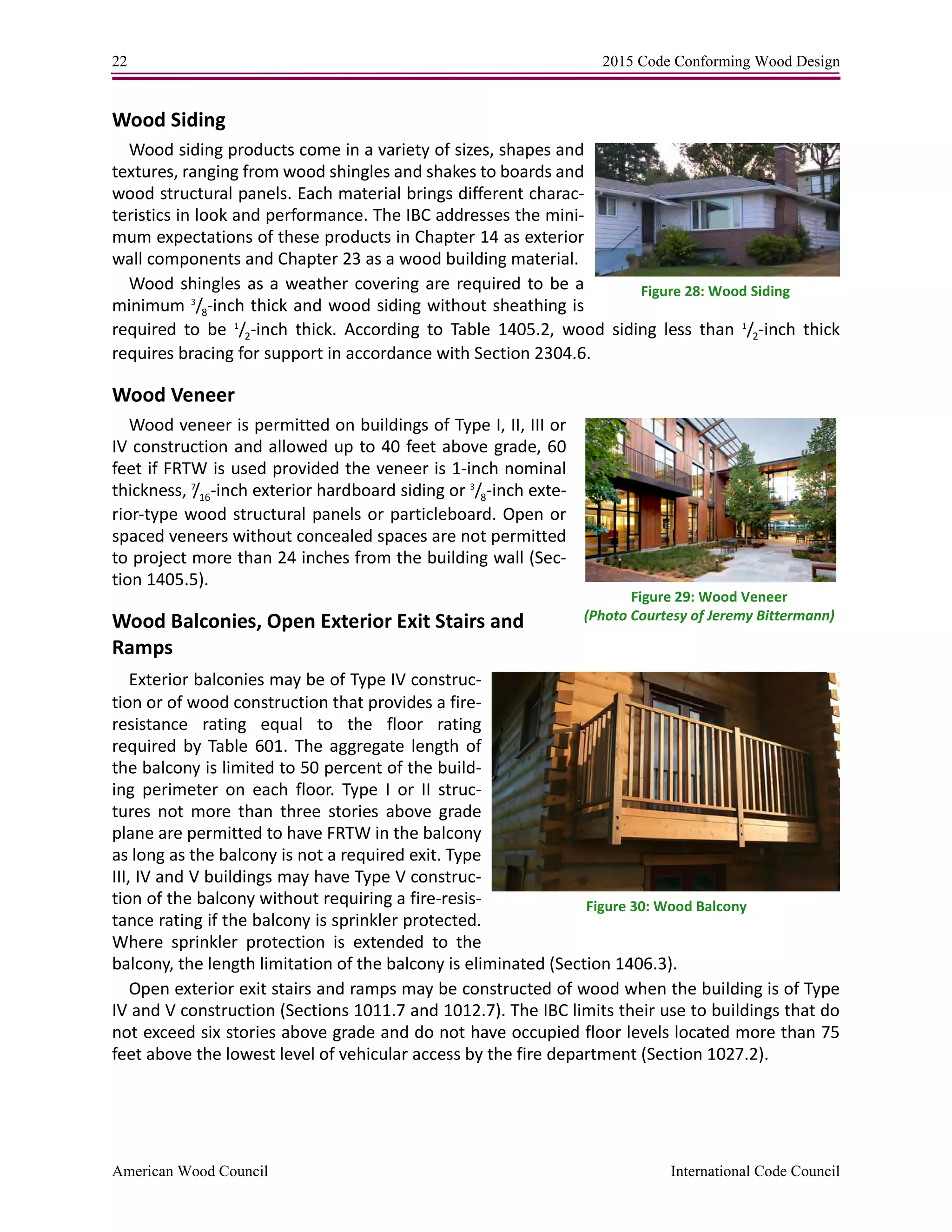 22 2015 Code Conforming Wood Design
American Wood Council International Code Council
Wood Siding
Wood siding products come in a variety of sizes, shapes and
textures, ranging from wood shingles and shakes to boards and
wood structural panels. Each material brings different charac-
teristics in look and performance. The IBC addresses the mini-
mum expectations of these products in Chapter 14 as exterior
wall components and Chapter 23 as a wood building material.
Wood shingles as a weather covering are required to be a
minimum 3
/8-inch thick and wood siding without sheathing is
required to be 1
/2-inch thick. According to Table 1405.2, wood siding less than 1
/2-inch thick
requires bracing for support in accordance with Section 2304.6.
Wood Veneer
Wood veneer is permitted on buildings of Type I, II, III or
IV construction and allowed up to 40 feet above grade, 60
feet if FRTW is used provided the veneer is 1-inch nominal
thickness, 7
/16-inch exterior hardboard siding or 3
/8-inch exte-
rior-type wood structural panels or particleboard. Open or
spaced veneers without concealed spaces are not permitted
to project more than 24 inches from the building wall (Sec-
tion 1405.5).
Wood Balconies, Open Exterior Exit Stairs and
Ramps
Exterior balconies may be of Type IV construc-
tion or of wood construction that provides a fire-
resistance rating equal to the floor rating
required by Table 601. The aggregate length of
the balcony is limited to 50 percent of the build-
ing perimeter on each floor. Type I or II struc-
tures not more than three stories above grade
plane are permitted to have FRTW in the balcony
as long as the balcony is not a required exit. Type
III, IV and V buildings may have Type V construc-
tion of the balcony without requiring a fire-resis-
tance rating if the balcony is sprinkler protected.
Where sprinkler protection is extended to the
balcony, the length limitation of the balcony is eliminated (Section 1406.3).
Open exterior exit stairs and ramps may be constructed of wood when the building is of Type
IV and V construction (Sections 1011.7 and 1012.7). The IBC limits their use to buildings that do
not exceed six stories above grade and do not have occupied floor levels located more than 75
feet above the lowest level of vehicular access by the fire department (Section 1027.2).
Figure 28: Wood Siding
Figure 29: Wood Veneer
(Photo Courtesy of Jeremy Bittermann)
Figure 30: Wood Balcony
 