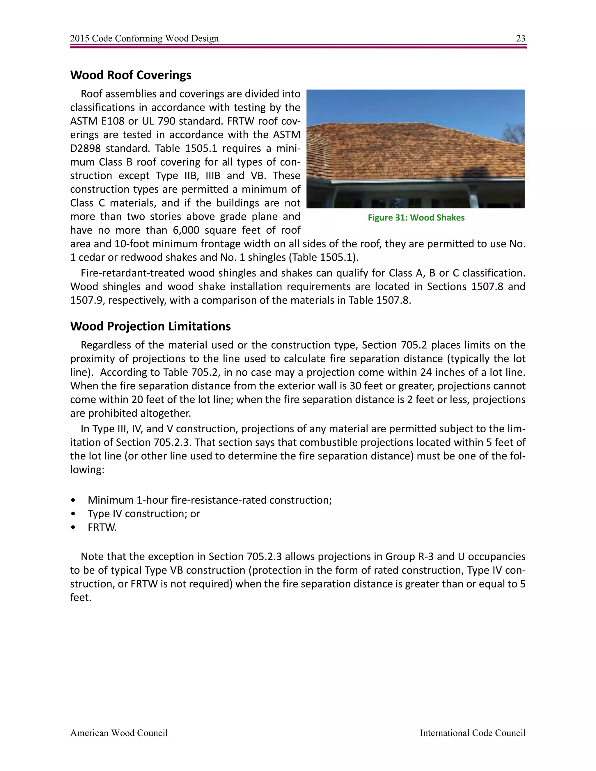 2015 Code Conforming Wood Design 23
American Wood Council International Code Council
Wood Roof Coverings
Roof assemblies and coverings are divided into
classifications in accordance with testing by the
ASTM E108 or UL 790 standard. FRTW roof cov-
erings are tested in accordance with the ASTM
D2898 standard. Table 1505.1 requires a mini-
mum Class B roof covering for all types of con-
struction except Type IIB, IIIB and VB. These
construction types are permitted a minimum of
Class C materials, and if the buildings are not
more than two stories above grade plane and
have no more than 6,000 square feet of roof
area and 10-foot minimum frontage width on all sides of the roof, they are permitted to use No.
1 cedar or redwood shakes and No. 1 shingles (Table 1505.1).
Fire-retardant-treated wood shingles and shakes can qualify for Class A, B or C classification.
Wood shingles and wood shake installation requirements are located in Sections 1507.8 and
1507.9, respectively, with a comparison of the materials in Table 1507.8.
Wood Projection Limitations
Regardless of the material used or the construction type, Section 705.2 places limits on the
proximity of projections to the line used to calculate fire separation distance (typically the lot
line). According to Table 705.2, in no case may a projection come within 24 inches of a lot line.
When the fire separation distance from the exterior wall is 30 feet or greater, projections cannot
come within 20 feet of the lot line; when the fire separation distance is 2 feet or less, projections
are prohibited altogether.
In Type III, IV, and V construction, projections of any material are permitted subject to the lim-
itation of Section 705.2.3. That section says that combustible projections located within 5 feet of
the lot line (or other line used to determine the fire separation distance) must be one of the fol-
lowing:
• Minimum 1-hour fire-resistance-rated construction;
• Type IV construction; or
• FRTW.
Note that the exception in Section 705.2.3 allows projections in Group R-3 and U occupancies
to be of typical Type VB construction (protection in the form of rated construction, Type IV con-
struction, or FRTW is not required) when the fire separation distance is greater than or equal to 5
feet.
Figure 31: Wood Shakes
 
