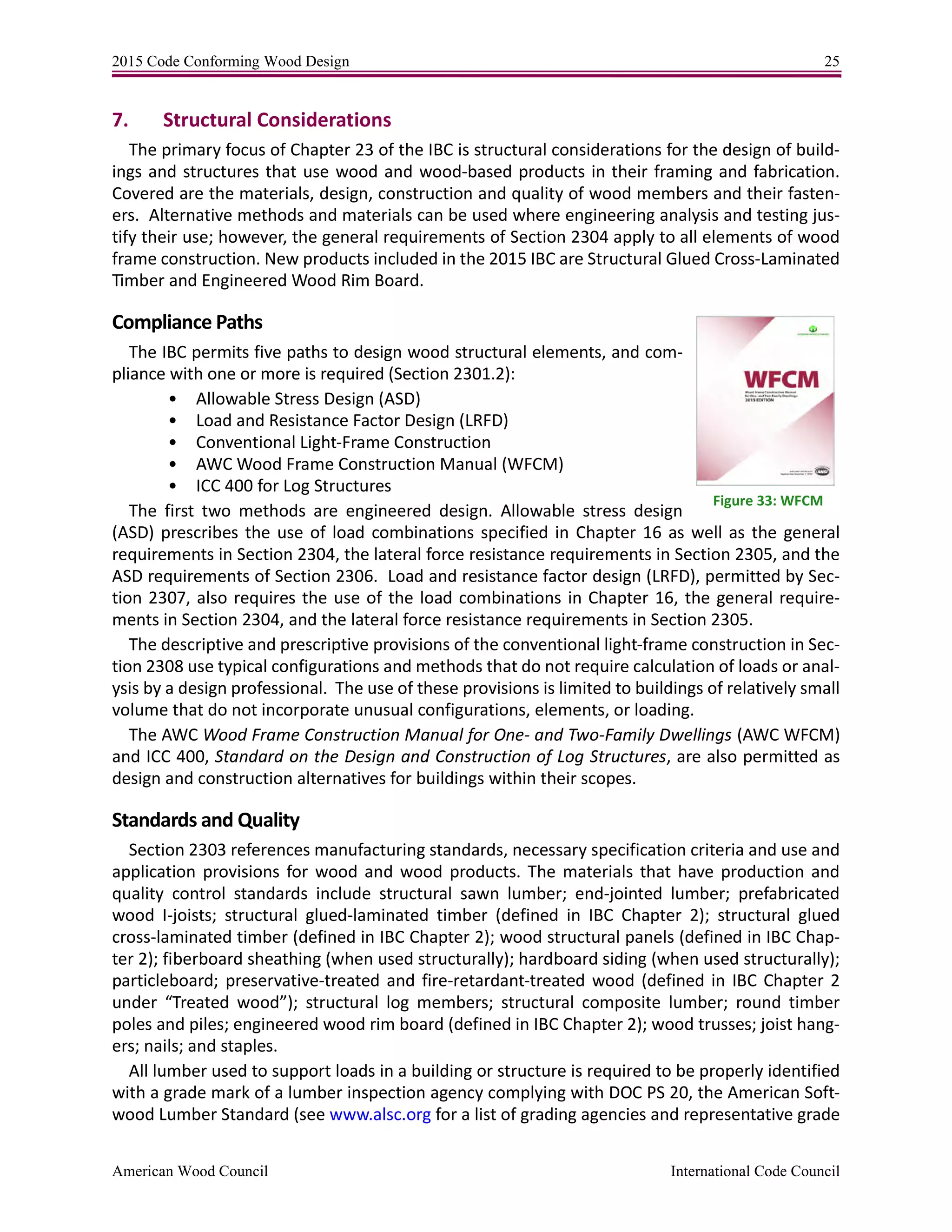 2015 Code Conforming Wood Design 25
American Wood Council International Code Council
7. Structural Considerations
The primary focus of Chapter 23 of the IBC is structural considerations for the design of build-
ings and structures that use wood and wood-based products in their framing and fabrication.
Covered are the materials, design, construction and quality of wood members and their fasten-
ers. Alternative methods and materials can be used where engineering analysis and testing jus-
tify their use; however, the general requirements of Section 2304 apply to all elements of wood
frame construction. New products included in the 2015 IBC are Structural Glued Cross-Laminated
Timber and Engineered Wood Rim Board.
Compliance Paths
The IBC permits five paths to design wood structural elements, and com-
pliance with one or more is required (Section 2301.2):
• Allowable Stress Design (ASD)
• Load and Resistance Factor Design (LRFD)
• Conventional Light-Frame Construction
• AWC Wood Frame Construction Manual (WFCM)
• ICC 400 for Log Structures
The first two methods are engineered design. Allowable stress design
(ASD) prescribes the use of load combinations specified in Chapter 16 as well as the general
requirements in Section 2304, the lateral force resistance requirements in Section 2305, and the
ASD requirements of Section 2306. Load and resistance factor design (LRFD), permitted by Sec-
tion 2307, also requires the use of the load combinations in Chapter 16, the general require-
ments in Section 2304, and the lateral force resistance requirements in Section 2305.
The descriptive and prescriptive provisions of the conventional light-frame construction in Sec-
tion 2308 use typical configurations and methods that do not require calculation of loads or anal-
ysis by a design professional. The use of these provisions is limited to buildings of relatively small
volume that do not incorporate unusual configurations, elements, or loading.
The AWC Wood Frame Construction Manual for One- and Two-Family Dwellings (AWC WFCM)
and ICC 400, Standard on the Design and Construction of Log Structures, are also permitted as
design and construction alternatives for buildings within their scopes.
Standards and Quality
Section 2303 references manufacturing standards, necessary specification criteria and use and
application provisions for wood and wood products. The materials that have production and
quality control standards include structural sawn lumber; end-jointed lumber; prefabricated
wood I-joists; structural glued-laminated timber (defined in IBC Chapter 2); structural glued
cross-laminated timber (defined in IBC Chapter 2); wood structural panels (defined in IBC Chap-
ter 2); fiberboard sheathing (when used structurally); hardboard siding (when used structurally);
particleboard; preservative-treated and fire-retardant-treated wood (defined in IBC Chapter 2
under “Treated wood”); structural log members; structural composite lumber; round timber
poles and piles; engineered wood rim board (defined in IBC Chapter 2); wood trusses; joist hang-
ers; nails; and staples.
All lumber used to support loads in a building or structure is required to be properly identified
with a grade mark of a lumber inspection agency complying with DOC PS 20, the American Soft-
wood Lumber Standard (see www.alsc.org for a list of grading agencies and representative grade
Figure 33: WFCM
 