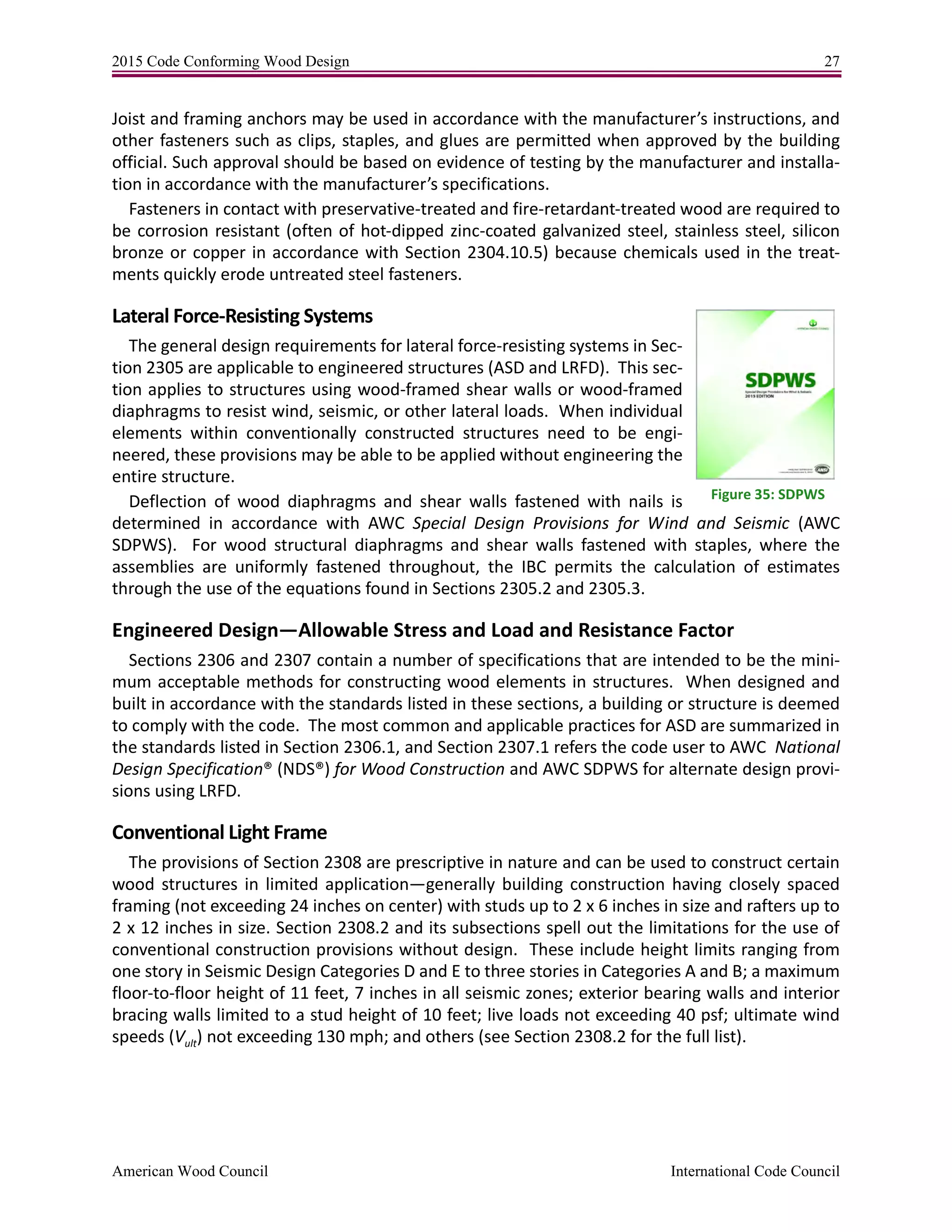 2015 Code Conforming Wood Design 27
American Wood Council International Code Council
Joist and framing anchors may be used in accordance with the manufacturer’s instructions, and
other fasteners such as clips, staples, and glues are permitted when approved by the building
official. Such approval should be based on evidence of testing by the manufacturer and installa-
tion in accordance with the manufacturer’s specifications.
Fasteners in contact with preservative-treated and fire-retardant-treated wood are required to
be corrosion resistant (often of hot-dipped zinc-coated galvanized steel, stainless steel, silicon
bronze or copper in accordance with Section 2304.10.5) because chemicals used in the treat-
ments quickly erode untreated steel fasteners.
Lateral Force-Resisting Systems
The general design requirements for lateral force-resisting systems in Sec-
tion 2305 are applicable to engineered structures (ASD and LRFD). This sec-
tion applies to structures using wood-framed shear walls or wood-framed
diaphragms to resist wind, seismic, or other lateral loads. When individual
elements within conventionally constructed structures need to be engi-
neered, these provisions may be able to be applied without engineering the
entire structure.
Deflection of wood diaphragms and shear walls fastened with nails is
determined in accordance with AWC Special Design Provisions for Wind and Seismic (AWC
SDPWS). For wood structural diaphragms and shear walls fastened with staples, where the
assemblies are uniformly fastened throughout, the IBC permits the calculation of estimates
through the use of the equations found in Sections 2305.2 and 2305.3.
Engineered Design—Allowable Stress and Load and Resistance Factor
Sections 2306 and 2307 contain a number of specifications that are intended to be the mini-
mum acceptable methods for constructing wood elements in structures. When designed and
built in accordance with the standards listed in these sections, a building or structure is deemed
to comply with the code. The most common and applicable practices for ASD are summarized in
the standards listed in Section 2306.1, and Section 2307.1 refers the code user to AWC National
Design Specification® (NDS®) for Wood Construction and AWC SDPWS for alternate design provi-
sions using LRFD.
Conventional Light Frame
The provisions of Section 2308 are prescriptive in nature and can be used to construct certain
wood structures in limited application—generally building construction having closely spaced
framing (not exceeding 24 inches on center) with studs up to 2 x 6 inches in size and rafters up to
2 x 12 inches in size. Section 2308.2 and its subsections spell out the limitations for the use of
conventional construction provisions without design. These include height limits ranging from
one story in Seismic Design Categories D and E to three stories in Categories A and B; a maximum
floor-to-floor height of 11 feet, 7 inches in all seismic zones; exterior bearing walls and interior
bracing walls limited to a stud height of 10 feet; live loads not exceeding 40 psf; ultimate wind
speeds (Vult) not exceeding 130 mph; and others (see Section 2308.2 for the full list).
Figure 35: SDPWS
 
