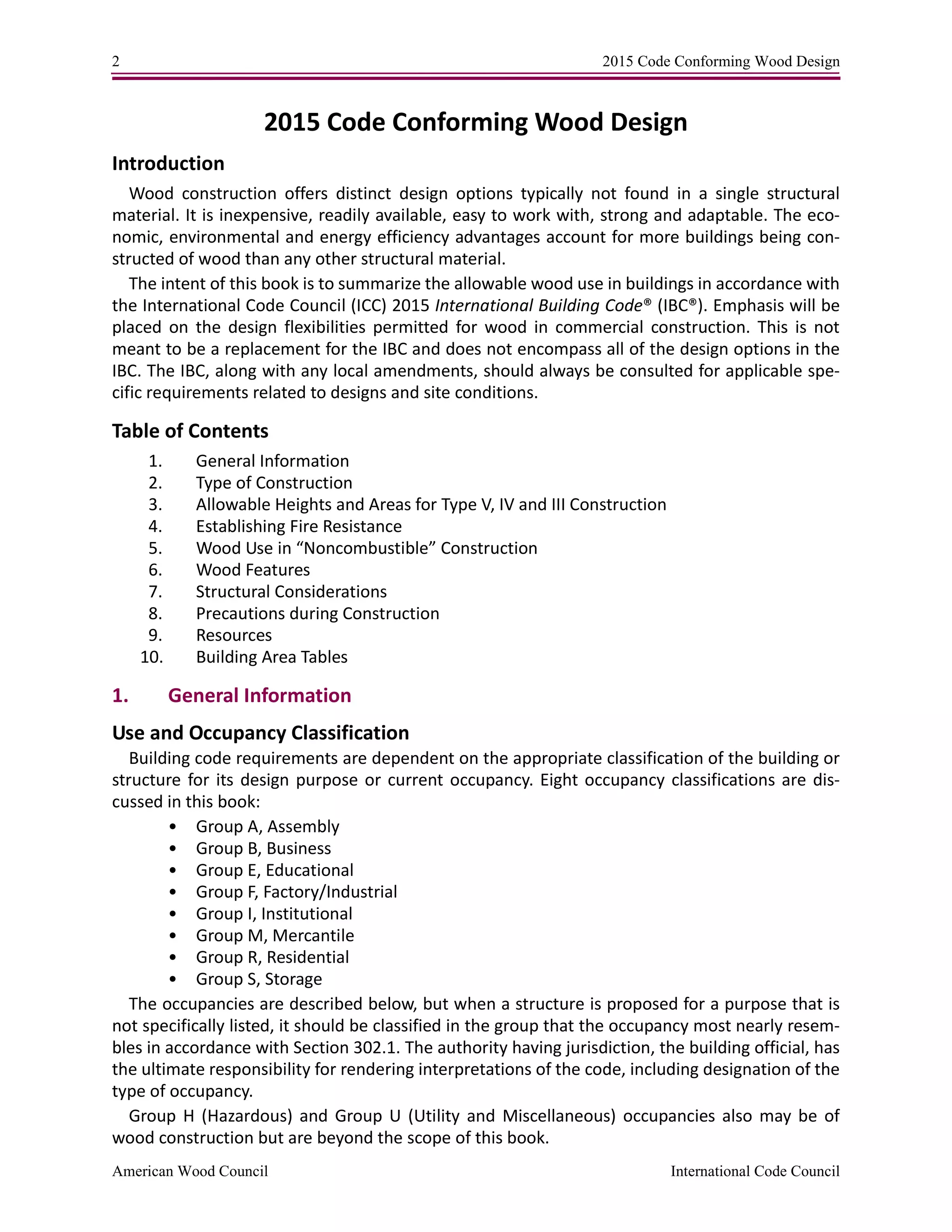 2 2015 Code Conforming Wood Design
American Wood Council International Code Council
2015 Code Conforming Wood Design
Introduction
Wood construction offers distinct design options typically not found in a single structural
material. It is inexpensive, readily available, easy to work with, strong and adaptable. The eco-
nomic, environmental and energy efficiency advantages account for more buildings being con-
structed of wood than any other structural material.
The intent of this book is to summarize the allowable wood use in buildings in accordance with
the International Code Council (ICC) 2015 International Building Code® (IBC®). Emphasis will be
placed on the design flexibilities permitted for wood in commercial construction. This is not
meant to be a replacement for the IBC and does not encompass all of the design options in the
IBC. The IBC, along with any local amendments, should always be consulted for applicable spe-
cific requirements related to designs and site conditions.
Table of Contents
1. General Information
2. Type of Construction
3. Allowable Heights and Areas for Type V, IV and III Construction
4. Establishing Fire Resistance
5. Wood Use in “Noncombustible” Construction
6. Wood Features
7. Structural Considerations
8. Precautions during Construction
9. Resources
10. Building Area Tables
1. General Information
Use and Occupancy Classification
Building code requirements are dependent on the appropriate classification of the building or
structure for its design purpose or current occupancy. Eight occupancy classifications are dis-
cussed in this book:
• Group A, Assembly
• Group B, Business
• Group E, Educational
• Group F, Factory/Industrial
• Group I, Institutional
• Group M, Mercantile
• Group R, Residential
• Group S, Storage
The occupancies are described below, but when a structure is proposed for a purpose that is
not specifically listed, it should be classified in the group that the occupancy most nearly resem-
bles in accordance with Section 302.1. The authority having jurisdiction, the building official, has
the ultimate responsibility for rendering interpretations of the code, including designation of the
type of occupancy.
Group H (Hazardous) and Group U (Utility and Miscellaneous) occupancies also may be of
wood construction but are beyond the scope of this book.
 