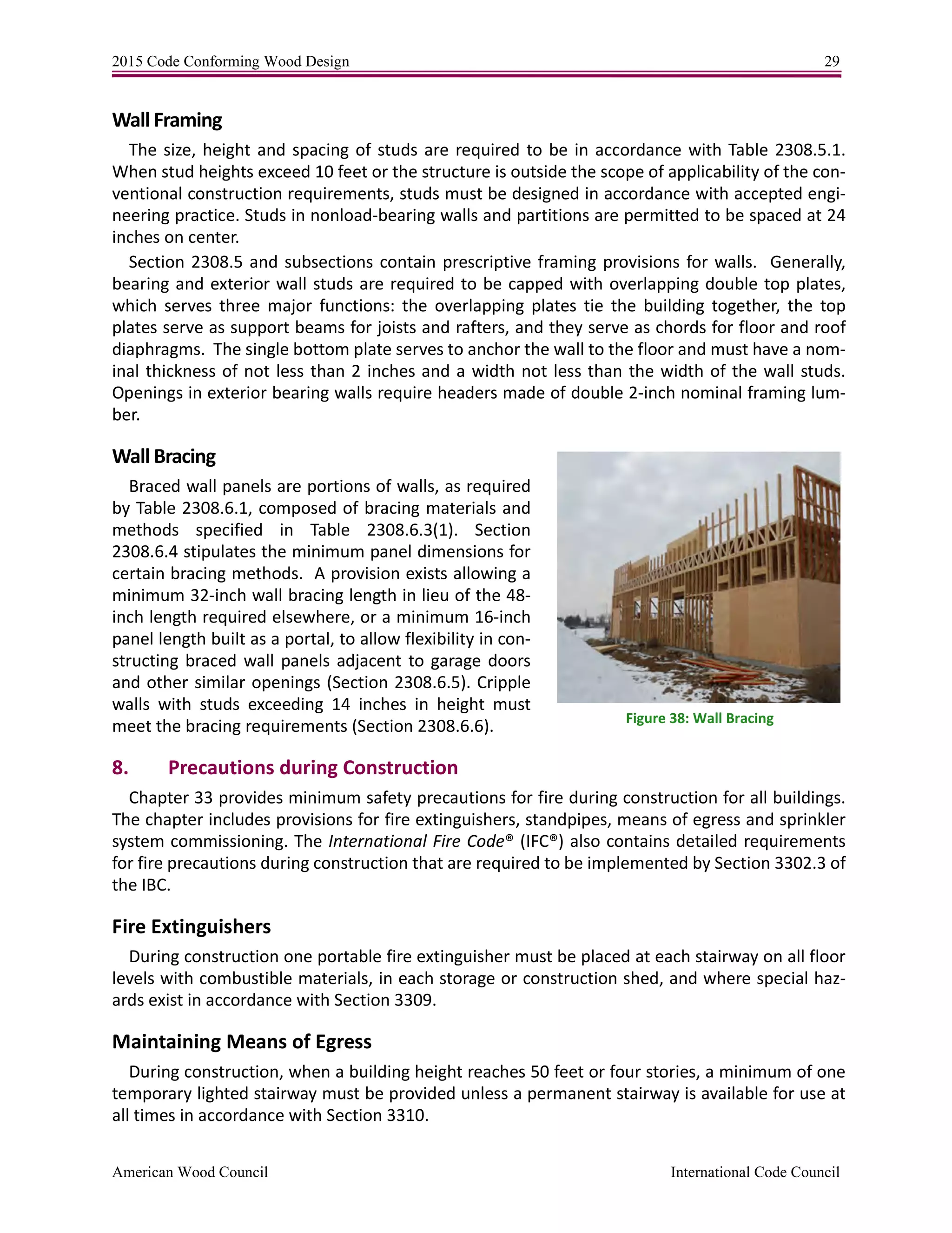 2015 Code Conforming Wood Design 29
American Wood Council International Code Council
Wall Framing
The size, height and spacing of studs are required to be in accordance with Table 2308.5.1.
When stud heights exceed 10 feet or the structure is outside the scope of applicability of the con-
ventional construction requirements, studs must be designed in accordance with accepted engi-
neering practice. Studs in nonload-bearing walls and partitions are permitted to be spaced at 24
inches on center.
Section 2308.5 and subsections contain prescriptive framing provisions for walls. Generally,
bearing and exterior wall studs are required to be capped with overlapping double top plates,
which serves three major functions: the overlapping plates tie the building together, the top
plates serve as support beams for joists and rafters, and they serve as chords for floor and roof
diaphragms. The single bottom plate serves to anchor the wall to the floor and must have a nom-
inal thickness of not less than 2 inches and a width not less than the width of the wall studs.
Openings in exterior bearing walls require headers made of double 2-inch nominal framing lum-
ber.
Wall Bracing
Braced wall panels are portions of walls, as required
by Table 2308.6.1, composed of bracing materials and
methods specified in Table 2308.6.3(1). Section
2308.6.4 stipulates the minimum panel dimensions for
certain bracing methods. A provision exists allowing a
minimum 32-inch wall bracing length in lieu of the 48-
inch length required elsewhere, or a minimum 16-inch
panel length built as a portal, to allow flexibility in con-
structing braced wall panels adjacent to garage doors
and other similar openings (Section 2308.6.5). Cripple
walls with studs exceeding 14 inches in height must
meet the bracing requirements (Section 2308.6.6).
8. Precautions during Construction
Chapter 33 provides minimum safety precautions for fire during construction for all buildings.
The chapter includes provisions for fire extinguishers, standpipes, means of egress and sprinkler
system commissioning. The International Fire Code® (IFC®) also contains detailed requirements
for fire precautions during construction that are required to be implemented by Section 3302.3 of
the IBC.
Fire Extinguishers
During construction one portable fire extinguisher must be placed at each stairway on all floor
levels with combustible materials, in each storage or construction shed, and where special haz-
ards exist in accordance with Section 3309.
Maintaining Means of Egress
During construction, when a building height reaches 50 feet or four stories, a minimum of one
temporary lighted stairway must be provided unless a permanent stairway is available for use at
all times in accordance with Section 3310.
Figure 38: Wall Bracing
 