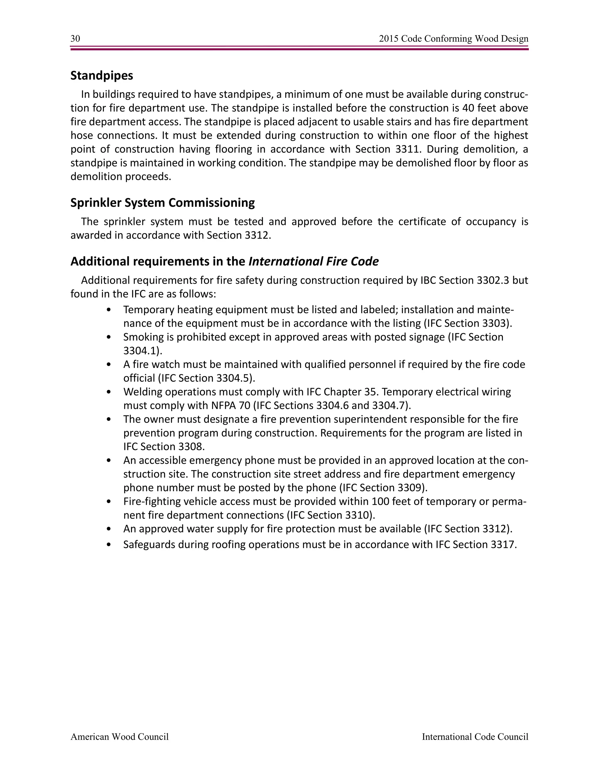 30 2015 Code Conforming Wood Design
American Wood Council International Code Council
Standpipes
In buildings required to have standpipes, a minimum of one must be available during construc-
tion for fire department use. The standpipe is installed before the construction is 40 feet above
fire department access. The standpipe is placed adjacent to usable stairs and has fire department
hose connections. It must be extended during construction to within one floor of the highest
point of construction having flooring in accordance with Section 3311. During demolition, a
standpipe is maintained in working condition. The standpipe may be demolished floor by floor as
demolition proceeds.
Sprinkler System Commissioning
The sprinkler system must be tested and approved before the certificate of occupancy is
awarded in accordance with Section 3312.
Additional requirements in the International Fire Code
Additional requirements for fire safety during construction required by IBC Section 3302.3 but
found in the IFC are as follows:
• Temporary heating equipment must be listed and labeled; installation and mainte-
nance of the equipment must be in accordance with the listing (IFC Section 3303).
• Smoking is prohibited except in approved areas with posted signage (IFC Section
3304.1).
• A fire watch must be maintained with qualified personnel if required by the fire code
official (IFC Section 3304.5).
• Welding operations must comply with IFC Chapter 35. Temporary electrical wiring
must comply with NFPA 70 (IFC Sections 3304.6 and 3304.7).
• The owner must designate a fire prevention superintendent responsible for the fire
prevention program during construction. Requirements for the program are listed in
IFC Section 3308.
• An accessible emergency phone must be provided in an approved location at the con-
struction site. The construction site street address and fire department emergency
phone number must be posted by the phone (IFC Section 3309).
• Fire-fighting vehicle access must be provided within 100 feet of temporary or perma-
nent fire department connections (IFC Section 3310).
• An approved water supply for fire protection must be available (IFC Section 3312).
• Safeguards during roofing operations must be in accordance with IFC Section 3317.
 
