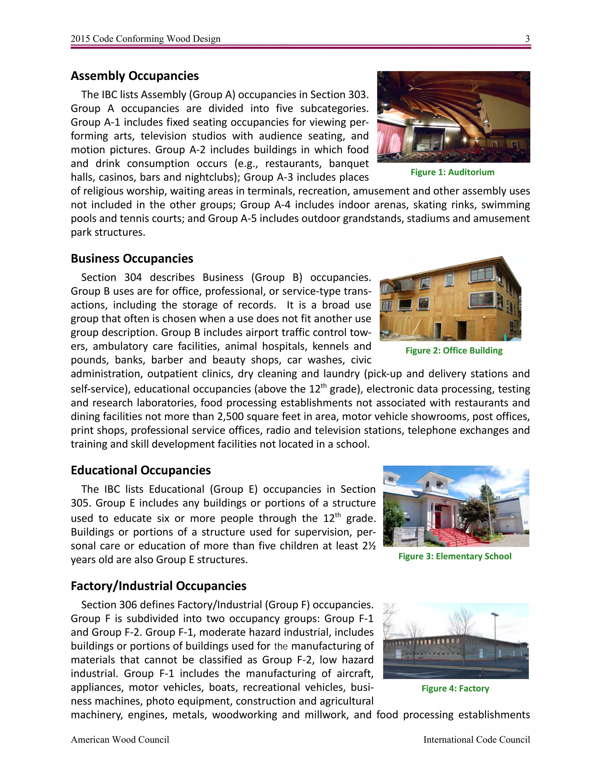 2015 Code Conforming Wood Design 3
American Wood Council International Code Council
Assembly Occupancies
The IBC lists Assembly (Group A) occupancies in Section 303.
Group A occupancies are divided into five subcategories.
Group A-1 includes fixed seating occupancies for viewing per-
forming arts, television studios with audience seating, and
motion pictures. Group A-2 includes buildings in which food
and drink consumption occurs (e.g., restaurants, banquet
halls, casinos, bars and nightclubs); Group A-3 includes places
of religious worship, waiting areas in terminals, recreation, amusement and other assembly uses
not included in the other groups; Group A-4 includes indoor arenas, skating rinks, swimming
pools and tennis courts; and Group A-5 includes outdoor grandstands, stadiums and amusement
park structures.
Business Occupancies
Section 304 describes Business (Group B) occupancies.
Group B uses are for office, professional, or service-type trans-
actions, including the storage of records. It is a broad use
group that often is chosen when a use does not fit another use
group description. Group B includes airport traffic control tow-
ers, ambulatory care facilities, animal hospitals, kennels and
pounds, banks, barber and beauty shops, car washes, civic
administration, outpatient clinics, dry cleaning and laundry (pick-up and delivery stations and
self-service), educational occupancies (above the 12th
grade), electronic data processing, testing
and research laboratories, food processing establishments not associated with restaurants and
dining facilities not more than 2,500 square feet in area, motor vehicle showrooms, post offices,
print shops, professional service offices, radio and television stations, telephone exchanges and
training and skill development facilities not located in a school.
Educational Occupancies
The IBC lists Educational (Group E) occupancies in Section
305. Group E includes any buildings or portions of a structure
used to educate six or more people through the 12th
grade.
Buildings or portions of a structure used for supervision, per-
sonal care or education of more than five children at least 2½
years old are also Group E structures.
Factory/Industrial Occupancies
Section 306 defines Factory/Industrial (Group F) occupancies.
Group F is subdivided into two occupancy groups: Group F-1
and Group F-2. Group F-1, moderate hazard industrial, includes
buildings or portions of buildings used for the manufacturing of
materials that cannot be classified as Group F-2, low hazard
industrial. Group F-1 includes the manufacturing of aircraft,
appliances, motor vehicles, boats, recreational vehicles, busi-
ness machines, photo equipment, construction and agricultural
machinery, engines, metals, woodworking and millwork, and food processing establishments
Figure 1: Auditorium
Figure 2: Office Building
Figure 3: Elementary School
Figure 4: Factory
 