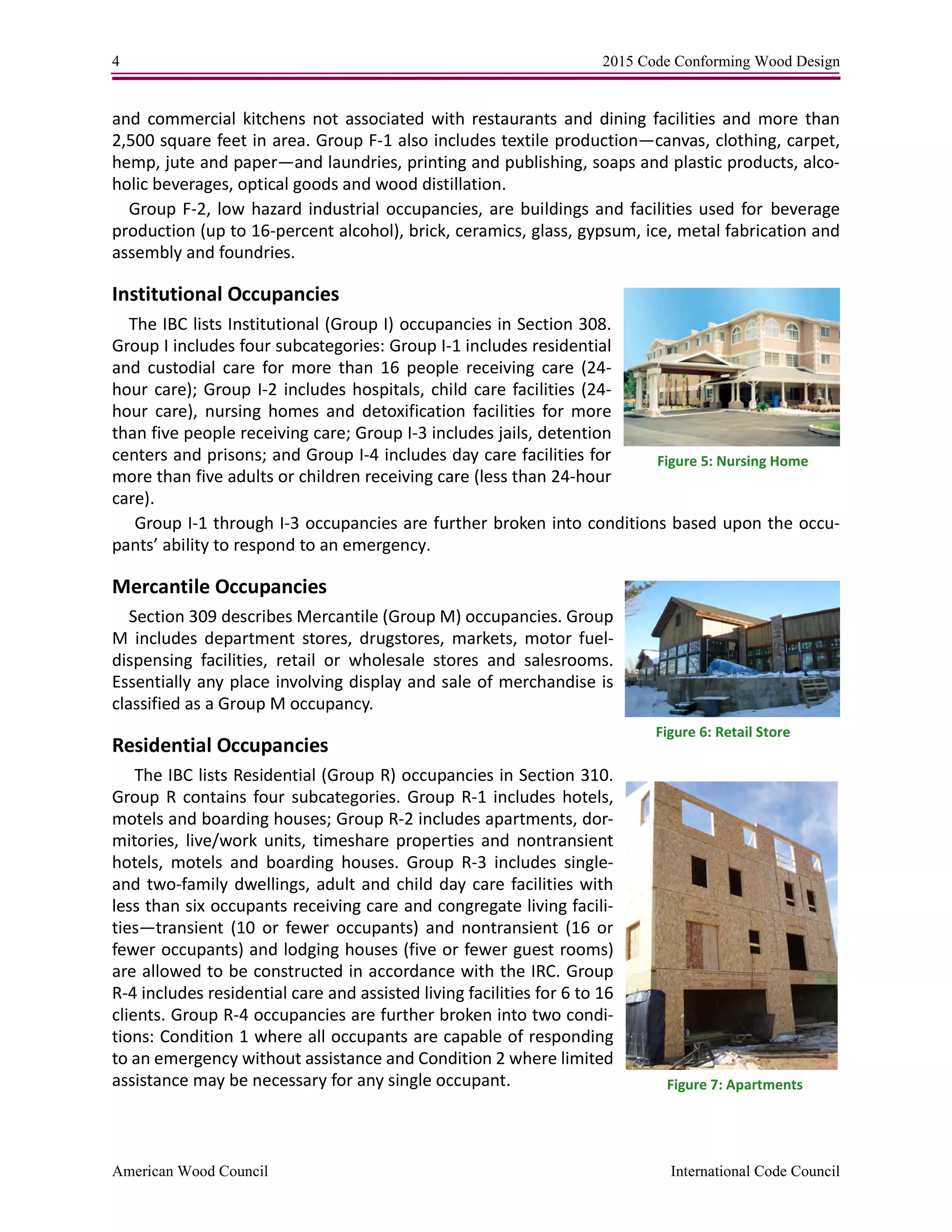 4 2015 Code Conforming Wood Design
American Wood Council International Code Council
and commercial kitchens not associated with restaurants and dining facilities and more than
2,500 square feet in area. Group F-1 also includes textile production—canvas, clothing, carpet,
hemp, jute and paper—and laundries, printing and publishing, soaps and plastic products, alco-
holic beverages, optical goods and wood distillation.
Group F-2, low hazard industrial occupancies, are buildings and facilities used for beverage
production (up to 16-percent alcohol), brick, ceramics, glass, gypsum, ice, metal fabrication and
assembly and foundries.
Institutional Occupancies
The IBC lists Institutional (Group I) occupancies in Section 308.
Group I includes four subcategories: Group I-1 includes residential
and custodial care for more than 16 people receiving care (24-
hour care); Group I-2 includes hospitals, child care facilities (24-
hour care), nursing homes and detoxification facilities for more
than five people receiving care; Group I-3 includes jails, detention
centers and prisons; and Group I-4 includes day care facilities for
more than five adults or children receiving care (less than 24-hour
care).
Group I-1 through I-3 occupancies are further broken into conditions based upon the occu-
pants’ ability to respond to an emergency.
Mercantile Occupancies
Section 309 describes Mercantile (Group M) occupancies. Group
M includes department stores, drugstores, markets, motor fuel-
dispensing facilities, retail or wholesale stores and salesrooms.
Essentially any place involving display and sale of merchandise is
classified as a Group M occupancy.
Residential Occupancies
The IBC lists Residential (Group R) occupancies in Section 310.
Group R contains four subcategories. Group R-1 includes hotels,
motels and boarding houses; Group R-2 includes apartments, dor-
mitories, live/work units, timeshare properties and nontransient
hotels, motels and boarding houses. Group R-3 includes single-
and two-family dwellings, adult and child day care facilities with
less than six occupants receiving care and congregate living facili-
ties—transient (10 or fewer occupants) and nontransient (16 or
fewer occupants) and lodging houses (five or fewer guest rooms)
are allowed to be constructed in accordance with the IRC. Group
R-4 includes residential care and assisted living facilities for 6 to 16
clients. Group R-4 occupancies are further broken into two condi-
tions: Condition 1 where all occupants are capable of responding
to an emergency without assistance and Condition 2 where limited
assistance may be necessary for any single occupant.
Figure 5: Nursing Home
Figure 6: Retail Store
Figure 7: Apartments
 