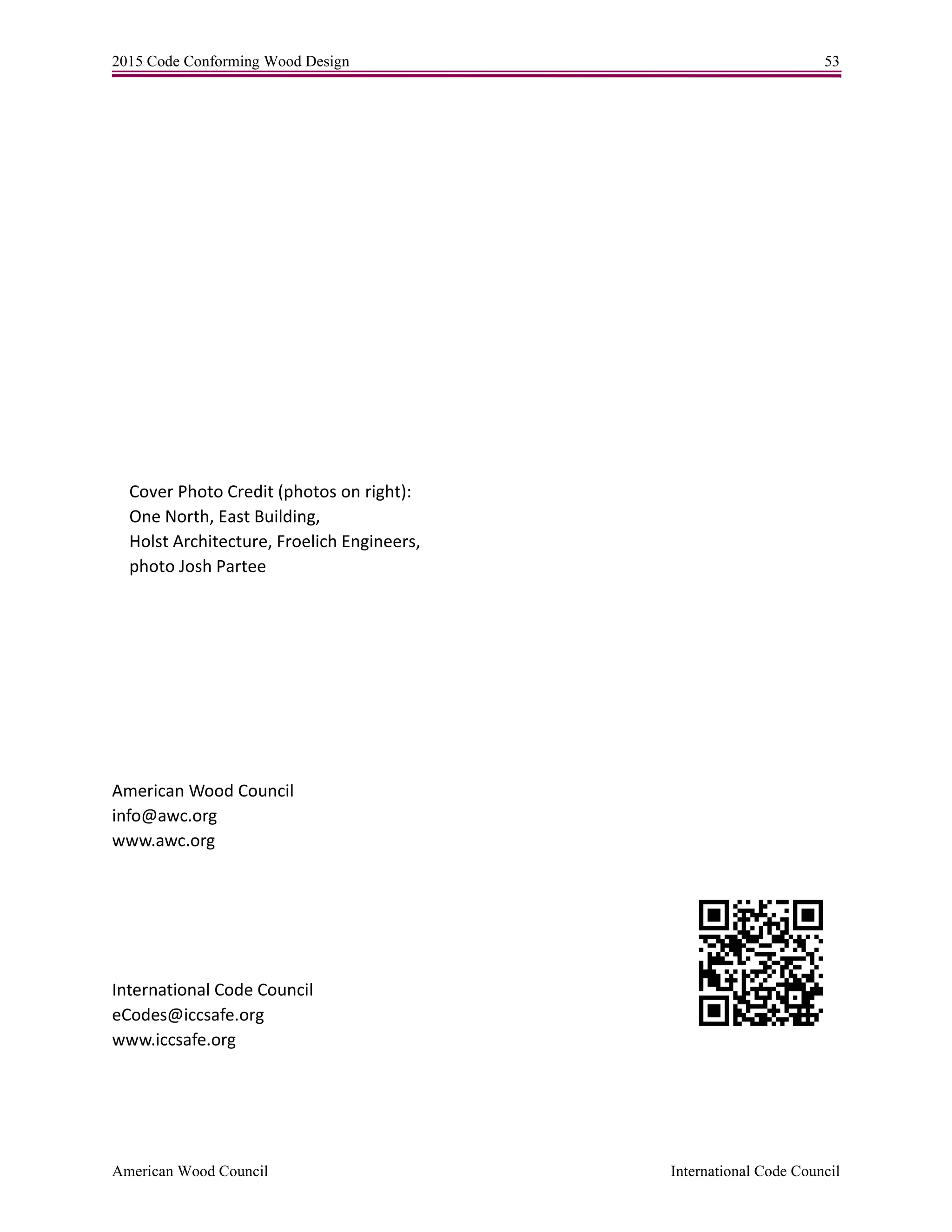 2015 Code Conforming Wood Design 53
American Wood Council International Code Council
Cover Photo Credit (photos on right):
One North, East Building,
Holst Architecture, Froelich Engineers,
photo Josh Partee
American Wood Council
info@awc.org
www.awc.org
International Code Council
eCodes@iccsafe.org
www.iccsafe.org
 