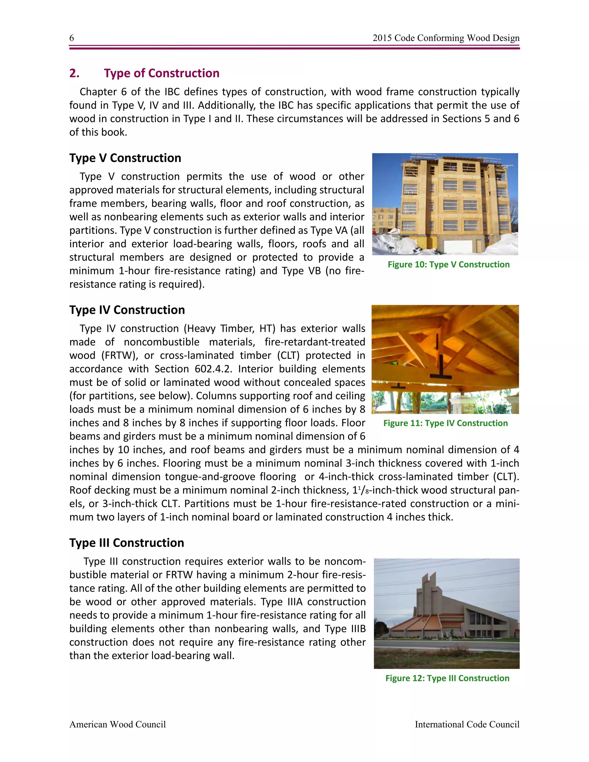 6 2015 Code Conforming Wood Design
American Wood Council International Code Council
2. Type of Construction
Chapter 6 of the IBC defines types of construction, with wood frame construction typically
found in Type V, IV and III. Additionally, the IBC has specific applications that permit the use of
wood in construction in Type I and II. These circumstances will be addressed in Sections 5 and 6
of this book.
Type V Construction
Type V construction permits the use of wood or other
approved materials for structural elements, including structural
frame members, bearing walls, floor and roof construction, as
well as nonbearing elements such as exterior walls and interior
partitions. Type V construction is further defined as Type VA (all
interior and exterior load-bearing walls, floors, roofs and all
structural members are designed or protected to provide a
minimum 1-hour fire-resistance rating) and Type VB (no fire-
resistance rating is required).
Type IV Construction
Type IV construction (Heavy Timber, HT) has exterior walls
made of noncombustible materials, fire-retardant-treated
wood (FRTW), or cross-laminated timber (CLT) protected in
accordance with Section 602.4.2. Interior building elements
must be of solid or laminated wood without concealed spaces
(for partitions, see below). Columns supporting roof and ceiling
loads must be a minimum nominal dimension of 6 inches by 8
inches and 8 inches by 8 inches if supporting floor loads. Floor
beams and girders must be a minimum nominal dimension of 6
inches by 10 inches, and roof beams and girders must be a minimum nominal dimension of 4
inches by 6 inches. Flooring must be a minimum nominal 3-inch thickness covered with 1-inch
nominal dimension tongue-and-groove flooring or 4-inch-thick cross-laminated timber (CLT).
Roof decking must be a minimum nominal 2-inch thickness, 11
/8-inch-thick wood structural pan-
els, or 3-inch-thick CLT. Partitions must be 1-hour fire-resistance-rated construction or a mini-
mum two layers of 1-inch nominal board or laminated construction 4 inches thick.
Type III Construction
Type III construction requires exterior walls to be noncom-
bustible material or FRTW having a minimum 2-hour fire-resis-
tance rating. All of the other building elements are permitted to
be wood or other approved materials. Type IIIA construction
needs to provide a minimum 1-hour fire-resistance rating for all
building elements other than nonbearing walls, and Type IIIB
construction does not require any fire-resistance rating other
than the exterior load-bearing wall.
Figure 10: Type V Construction
Figure 11: Type IV Construction
Figure 12: Type III Construction
 