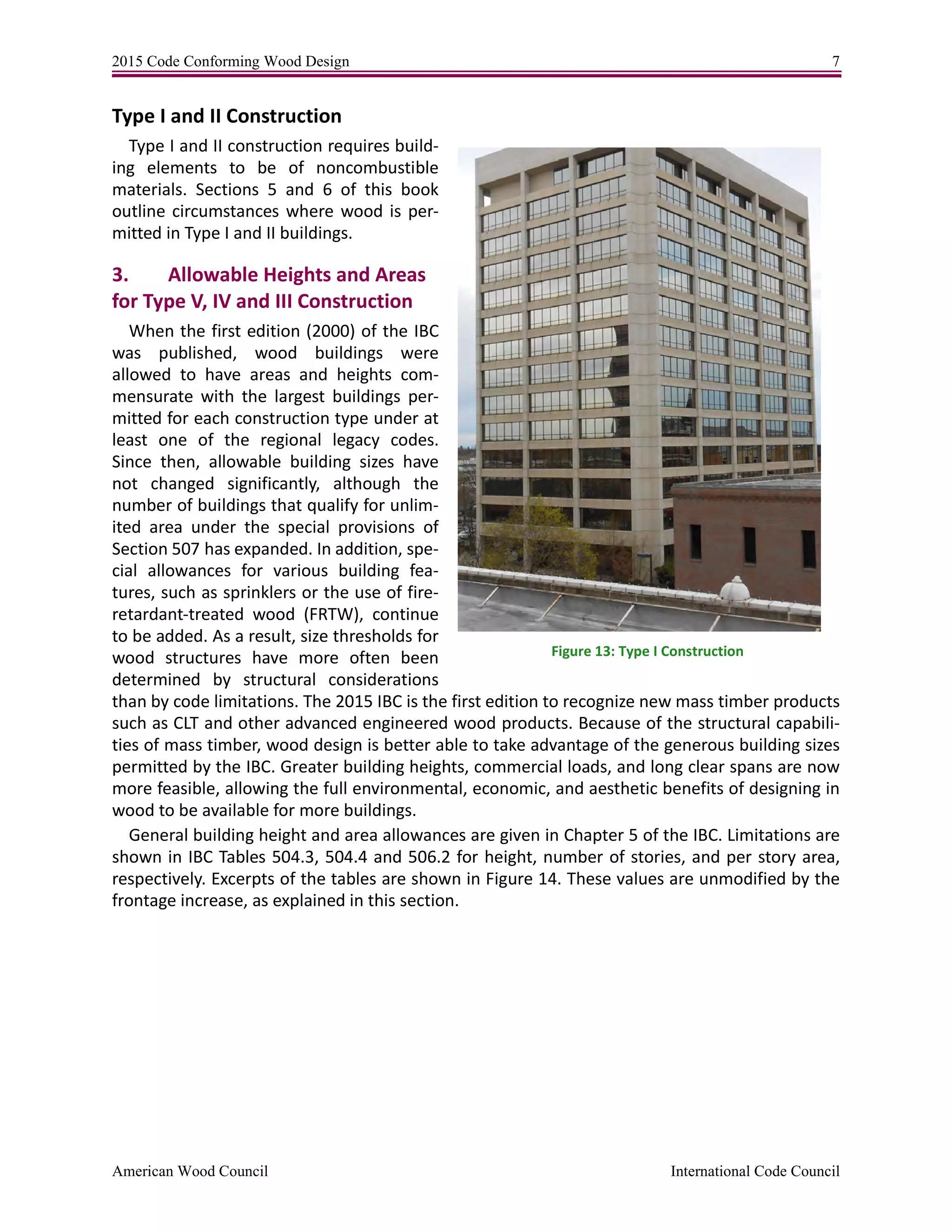 2015 Code Conforming Wood Design 7
American Wood Council International Code Council
Type I and II Construction
Type I and II construction requires build-
ing elements to be of noncombustible
materials. Sections 5 and 6 of this book
outline circumstances where wood is per-
mitted in Type I and II buildings.
3. Allowable Heights and Areas
for Type V, IV and III Construction
When the first edition (2000) of the IBC
was published, wood buildings were
allowed to have areas and heights com-
mensurate with the largest buildings per-
mitted for each construction type under at
least one of the regional legacy codes.
Since then, allowable building sizes have
not changed significantly, although the
number of buildings that qualify for unlim-
ited area under the special provisions of
Section 507 has expanded. In addition, spe-
cial allowances for various building fea-
tures, such as sprinklers or the use of fire-
retardant-treated wood (FRTW), continue
to be added. As a result, size thresholds for
wood structures have more often been
determined by structural considerations
than by code limitations. The 2015 IBC is the first edition to recognize new mass timber products
such as CLT and other advanced engineered wood products. Because of the structural capabili-
ties of mass timber, wood design is better able to take advantage of the generous building sizes
permitted by the IBC. Greater building heights, commercial loads, and long clear spans are now
more feasible, allowing the full environmental, economic, and aesthetic benefits of designing in
wood to be available for more buildings.
General building height and area allowances are given in Chapter 5 of the IBC. Limitations are
shown in IBC Tables 504.3, 504.4 and 506.2 for height, number of stories, and per story area,
respectively. Excerpts of the tables are shown in Figure 14. These values are unmodified by the
frontage increase, as explained in this section.
Figure 13: Type I Construction
 