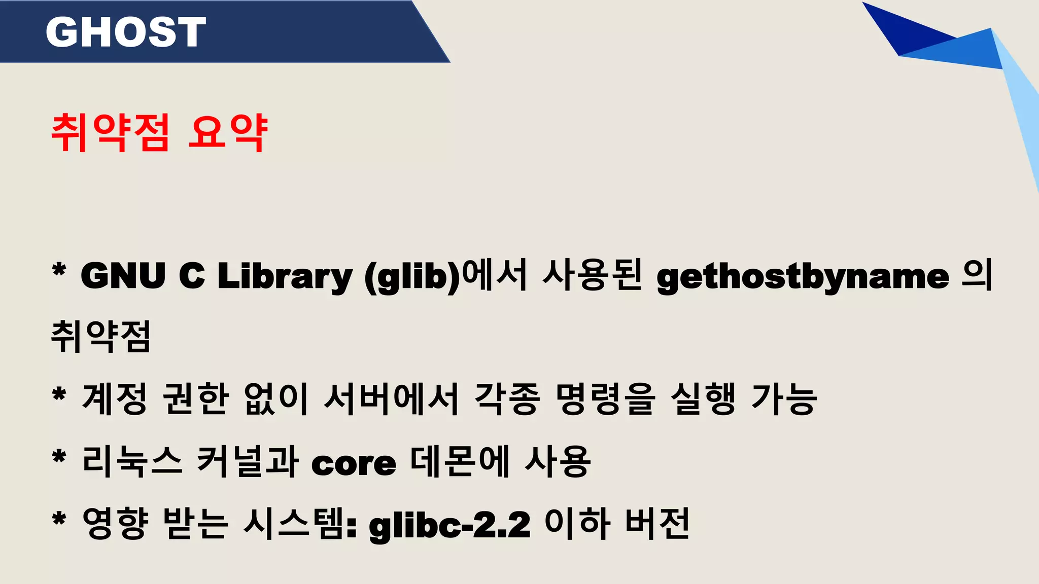 GHOST
취약점 요약
* GNU C Library (glib)에서 사용된 gethostbyname 의
취약점
* 계정 권한 없이 서버에서 각종 명령을 실행 가능
* 리눅스 커널과 core 데몬에 사용
* 영향 받는 시스템: glibc-2.2 이하 버전
 
