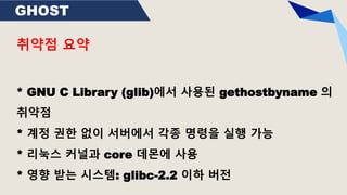 GHOST
취약점 요약
* GNU C Library (glib)에서 사용된 gethostbyname 의
취약점
* 계정 권한 없이 서버에서 각종 명령을 실행 가능
* 리눅스 커널과 core 데몬에 사용
* 영향 받는 시스템: glibc-2.2 이하 버전
 