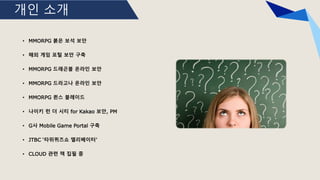 개인 소개
• MMORPG 붉은 보석 보안
• 해외 게임 포털 보안 구축
• MMORPG 드래곤볼 온라인 보안
• MMORPG 드라고나 온라인 보안
• MMORPG 퀸스 블레이드
• 나이키 런 더 시티 for Kakao 보안, PM
• G사 Mobile Game Portal 구축
• JTBC ‘타위퀴즈쇼 엘리베이터’
• CLOUD 관련 책 집필 중
 