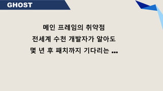 GHOST
메인 프레임의 취약점
전세계 수천 개발자가 알아도
몇 년 후 패치까지 기다리는 …
 