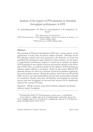 Analysis of the impact of PCI planning on downlink
throughput performance in LTE
R. Acedo-Hern´andeza,∗
, M. Torila
, S. Luna-Ram´ıreza
, I. de la Banderaa
, N.
Faourb
a
Dpt. Ingenier´ıa de Comunicaciones
ETSI Telecomunicaci´on, Universidad de M´alaga, Campus Universitario de Teatinos, s/n
E-29071 M´alaga, Spain
b
Optimi-Ericsson, E-29071 M´alaga, Spain
Abstract
The planning of Physical Cell Identities (PCI) has a strong impact on the
performance of Long Term Evolution cellular networks. Although several
PCI planning schemes have been proposed in the literature, no study has
quantiﬁed the performance gains obtained by these schemes. In this paper,
a comprehensive performance analysis is carried out to quantify the impact
of PCI planning on user quality of service and network capacity in the down-
link of LTE. First, an analytical model for the inﬂuence of PCI planning on
reference signal collisions is developed. Based on this model, diﬀerent PCI
planning schemes are tested on a dynamic system-level simulator implement-
ing a macrocellular scenario. During the analysis, both Voice-over-IP and full
buﬀer services over time-synchronized and non-time synchronized networks
are considered. Results show that call blocking and dropping for real-time
services and user throughput for non-real time services can be signiﬁcantly
improved by a proper PCI plan.
Keywords: Mobile network, Long Term Evolution, physical cell identity,
reference signal, throughput
∗
Corresponding Author: R. Acedo-Hern´andez, rah@ic.uma.es, +34 952136311
Email addresses: rah@ic.uma.es (R. Acedo-Hern´andez), mtoril@ic.uma.es (M.
Toril), sluna@ic.uma.es (S. Luna-Ram´ırez), ibanderac@ic.uma.es (I. de la Bandera),
nizar.faour@ericsson.com (N. Faour)
Preprint submitted to Computer Networks April 8, 2014
 