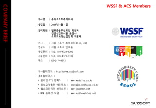 회사명 : 수지소프트주식회사
설립일 : 2011년 1월 1일
참여회원 : 웹표준솔루션포럼 회원사
접근성캠프서울 운영사
소프트웨어산업협회 회원사
본사 : 서울 서초구 효령로53길 45, 2층
연구소 : 서울 서초구 반포동
영업문의 : Tel. 070-4323-0295
기술문의 : Tel. 070-4323-3339
팩스 : 02-2179-9613
회사홈페이지 : http://www.suzisoft.com
제품홈페이지 :
• 온라인 TTS 웹톡스 : www.webtalks.co.kr
• 음성교재출판 에듀톡스 : edutalks.webtalks.co.kr
• 웹스크린리더 보이스몬 : www.voicemon.com
• MDM 솔루션 모뎀 : www.mobilewatcher.net
COMPANYBRIEF
WSSF & ACS Members
 