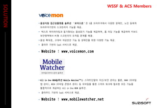  All in One MDM솔루션 Mobile Watcher™는 스마트단말의 자산/보안 관리는 물론, MAM (모바일
앱 관리), MCM (모바일 콘텐츠 관리) 등 모바일을 통한 스마트 워크에 필요한 모든 기능을
통합적으로 제공하는 All in One MDM 솔루션.
 클라우드 기반의 SaaS 서비스로 제공.
 Website : www.mobilewatcher.net
 음성지원 접근성플랫폼 솔루션 ‘보이스몬’은 5종 브라우저에서 다양한 장애인, 노인 등에게
브라우저기반의 스크린리더 기능을 제공.
 텍스트 하이라이팅과 동기화되는 음성읽기 기능을 제공하며, 폼 리딩 기능을 제공하여 키보드
보안영역에서 PC형 스크린리더 오작동 문제를 해결.
 음성 확대경, 고대비 색상반전 기능 등 장애인을 위한 다양한 기능 제공.
 클라우 기반의 SaaS 서비스로 제공.
 Website : www.voicemon.com
SOLUTION
WSSF & ACS Members
 