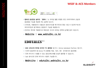  웹표준 음성합성 솔루션 ‘웹톡스’는 모바일 웹을 포함한 모든 브라우저에서 손쉽게
음성합성 기능을 제공해 주는 솔루션 입니다.
 스마트폰, 테블릿PC의 사용성과 정보인지도를 획기적으로 향상 시킬 수 있도록 텍스트
하이라이팅과 동기화되는 음성읽기 기능을 제공합니다.
 간단하고 편리한 적용방식과 확장성은 귀사의 모바일 전략에 날개를 달아 드립니다.
 Website : www.webtalks.co.kr
 음성 교육교재 제작용 온라인 TTS 플랫폼 입니다.( Online Audiobook Platform )입니다.
 다국어 음성제작 용 Online TTS 플랫폼 제공. TEXT, PDF 전자문서의 음성변환.
 언제 어디서나 사용할 수 있는 음성교육교재를 손쉽게 출판할 수 있습니다.
 SaaS 방식으로 언제 어디서나 사용이 가능합니다.
 Webtsite : edutalks.webtalks.co.kr
SOLUTION
WSSF & ACS Members
 