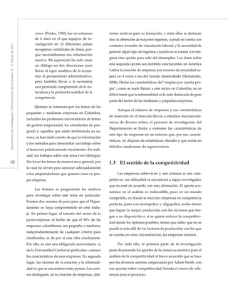 10
Documentosdeinvestigación.AdministracióndeEmpresas,N.°3.Marzode2011
ciones (Porter, 1990) fue un esfuerzo
de 6 años en el que equipos de in-
vestigación en 10 diferentes países
recogieron cantidades de datos, por-
que necesitábamos esa información
masiva. Mi aspiración ha sido crear
un diálogo en dos direcciones para
llevar el rigor analítico de la econo-
mía al pensamiento administrativo,
pero también llevar a la economía
una profunda comprensión de la na-
turaleza y la profunda realidad de la
competencia.
Quienes se interesan por los temas de las
pequeñas y medianas empresas en Colombia,
incluidos los profesores universitarios de temas
de gestión empresarial, los estudiantes de pos-
grado y aquellos que están terminando su ca-
rrera, se han dado cuenta de que la información
y los métodos para desarrollar un trabajo sobre
el tema son prácticamente inexistentes. En reali-
dad, los trabajos sobre este tema (ver bibliogra-
fía) tocan los temas de manera muy general, por
lo cual no sirven para asesorar adecuadamente
a los emprendedores que quieren crear su pro-
pia empresa.
Los lectores se preguntarán los motivos
para investigar sobre este tema en particular.
Existen dos razones de peso para que el Depar-
tamento se haya comprometido en este traba-
jo. En primer lugar, el tamaño del sector de la
pyme-empresa: el hecho de que el 96% de las
empresas colombianas sea pequeña o mediana,
independientemente de cualquier criterio para
clasificarlas, es de por sí una cifra concluyente.
Por ello, es casi una obligación universitaria –y
de la Universidad Central en particular– conocer
las características de esas empresas. En segundo
lugar, las razones de la creación y la informali-
dad en que se encuentran estas pymes. Los auto-
res distinguen, en la creación de empresas, dife-
rentes motivos para su formación, y entre ellos se destacan
dos: la obtención de mayores ingresos, cuando se cuenta con
contratos formales de vinculación laboral, y la necesidad de
generar algún tipo de ingresos, cuando no se cuenta con nin-
guna otra opción para salir del desempleo. Los datos sobre
esta segunda opción son también concluyentes: en América
Latina la creación de empresas por razones de necesidad su-
pera en 4 veces a las del mundo desarrollado (Hernández,
2008). Dadas las características del “empleo por cuenta pro-
pia”, como se suele llamar a este sector en Colombia, no es
difícil intuir que la informalidad es la nota destacada de gran
parte del sector de las medianas y pequeñas empresas.
Aunque el número de empresas y sus características
de inserción en el mercado llevan a estudios macroeconó-
micos de diverso orden, el proyecto de investigación del
Departamento se limita a entender las características de
este tipo de empresas en un entorno que, por sus caracte-
rísticas, no dispone de estadísticas oficiales y que existe en
difíciles condiciones de supervivencia.
1.3	 El sentido de la competitividad
Las empresas sobreviven y son exitosas si son com-
petitivas: con dificultad se encontrará a algún investigador
que no esté de acuerdo con esta afirmación. El aporte eco-
nómico en el análisis es indiscutible, pues en un mundo
competido, en donde se mezclan empresas en competencia
perfecta, junto con monopolios y oligopolios, todas tienen
que lograr la mayor producción con los recursos que ten-
gan a su disposición o, si se quiere enfocar la competitivi-
dad desde los óptimos posibles, tienen que saber que no se
puede ir más allá de los factores de producción con los que
se cuenta; en otras circunstancias, las empresas mueren.
Por todo ello, la primera parte de la investigación
pone de presente los aportes de la ciencia económica para el
análisis de la competitividad: el breve recorrido que se hace
por los diversos autores, empezando por Adam Smith, con
sus aportes sobre competitividad, brinda el marco de refe-
rencia para el proyecto.
 