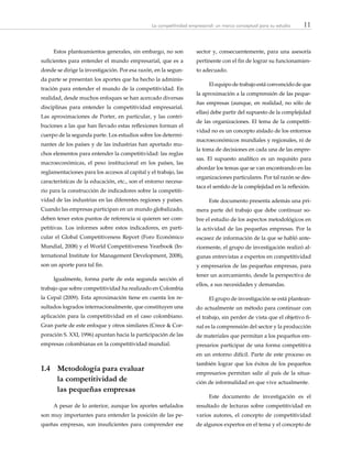11La competitividad empresarial: un marco conceptual para su estudio
Estos planteamientos generales, sin embargo, no son
suficientes para entender el mundo empresarial, que es a
donde se dirige la investigación. Por esa razón, en la segun-
da parte se presentan los aportes que ha hecho la adminis-
tración para entender el mundo de la competitividad. En
realidad, desde muchos enfoques se han acercado diversas
disciplinas para entender la competitividad empresarial.
Las aproximaciones de Porter, en particular, y las contri-
buciones a las que han llevado estas reflexiones forman el
cuerpo de la segunda parte. Los estudios sobre los determi-
nantes de los países y de las industrias han aportado mu-
chos elementos para entender la competitividad: las reglas
macroeconómicas, el peso institucional en los países, las
reglamentaciones para los accesos al capital y el trabajo, las
características de la educación, etc., son el entorno necesa-
rio para la construcción de indicadores sobre la competiti-
vidad de las industrias en las diferentes regiones y países.
Cuando las empresas participan en un mundo globalizado,
deben tener estos puntos de referencia si quieren ser com-
petitivas. Los informes sobre estos indicadores, en parti-
cular el Global Competitiveness Report (Foro Económico
Mundial, 2008) y el World Competitiveness Yearbook (In-
ternational Institute for Management Development, 2008),
son un aporte para tal fin.   
Igualmente, forma parte de esta segunda sección el
trabajo que sobre competitividad ha realizado en Colombia
la Cepal (2009). Esta aproximación tiene en cuenta los re-
sultados logrados internacionalmente, que constituyen una
aplicación para la competitividad en el caso colombiano.
Gran parte de este enfoque y otros similares (Crece & Cor-
poración S. XXI, 1996) apuntan hacia la participación de las
empresas colombianas en la competitividad mundial.
1.4	 Metodología para evaluar
	 la competitividad de
	 las pequeñas empresas
A pesar de lo anterior, aunque los aportes señalados
son muy importantes para entender la posición de las pe-
queñas empresas, son insuficientes para comprender ese
sector y, consecuentemente, para una asesoría
pertinente con el fin de lograr su funcionamien-
to adecuado.
El equipo de trabajo está convencido de que
la aproximación a la comprensión de las peque-
ñas empresas (aunque, en realidad, no sólo de
ellas) debe partir del supuesto de la complejidad
de las organizaciones. El tema de la competiti-
vidad no es un concepto aislado de los entornos
macroeconómicos mundiales y regionales, ni de
la toma de decisiones en cada una de las empre-
sas. El supuesto analítico es un requisito para
abordar los temas que se van encontrando en las
organizaciones particulares. Por tal razón se des-
taca el sentido de la complejidad en la reflexión.
Este documento presenta además una pri-
mera parte del trabajo que debe continuar so-
bre el estudio de los aspectos metodológicos en
la actividad de las pequeñas empresas. Por la
escasez de información de la que se habló ante-
riormente, el grupo de investigación realizó al-
gunas entrevistas a expertos en competitividad
y empresarios de las pequeñas empresas, para
tener un acercamiento, desde la perspectiva de
ellos, a sus necesidades y demandas.
El grupo de investigación se está plantean-
do actualmente un método para continuar con
el trabajo, sin perder de vista que el objetivo fi-
nal es la comprensión del sector y la producción
de materiales que permitan a los pequeños em-
presarios participar de una forma competitiva
en un entorno difícil. Parte de este proceso es
también lograr que los éxitos de los pequeños
empresarios permitan salir al país de la situa-
ción de informalidad en que vive actualmente.
Este documento de investigación es el
resultado de lecturas sobre competitividad en
varios autores, el concepto de competitividad
de algunos expertos en el tema y el concepto de
 