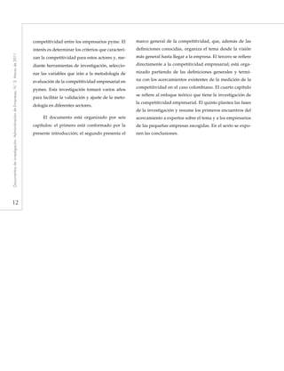 12
Documentosdeinvestigación.AdministracióndeEmpresas,N.°3.Marzode2011
competitividad entre los empresarios pyme. El
interés es determinar los criterios que caracteri-
zan la competitividad para estos actores y, me-
diante herramientas de investigación, seleccio-
nar las variables que irán a la metodología de
evaluación de la competitividad empresarial en
pymes. Esta investigación tomará varios años
para facilitar la validación y ajuste de la meto-
dología en diferentes sectores.
El documento está organizado por seis
capítulos: el primero está conformado por la
presente introducción; el segundo presenta el
marco general de la competitividad, que, además de las
definiciones conocidas, organiza el tema desde la visión
más general hasta llegar a la empresa. El tercero se refiere
directamente a la competitividad empresarial; está orga-
nizado partiendo de las definiciones generales y termi-
na con los acercamientos existentes de la medición de la
competitividad en el caso colombiano. El cuarto capítulo
se refiere al enfoque teórico que tiene la investigación de
la competitividad empresarial. El quinto plantea las fases
de la investigación y resume los primeros encuentros del
acercamiento a expertos sobre el tema y a los empresarios
de las pequeñas empresas escogidas. En el sexto se expo-
nen las conclusiones.
 