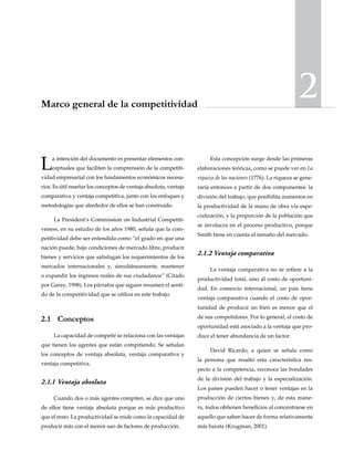 2Marco general de la competitividad
La intención del documento es presentar elementos con-
ceptuales que faciliten la comprensión de la competiti-
vidad empresarial con los fundamentos económicos necesa-
rios. Es útil reseñar los conceptos de ventaja absoluta, ventaja
comparativa y ventaja competitiva, junto con los enfoques y
metodologías que alrededor de ellos se han construido.
La President’s Commission on Industrial Competiti-
veness, en su estudio de los años 1980, señala que la com-
petitividad debe ser entendida como “el grado en que una
nación puede, bajo condiciones de mercado libre, producir
bienes y servicios que satisfagan los requerimientos de los
mercados internacionales y, simultáneamente, mantener
o expandir los ingresos reales de sus ciudadanos” (Citado
por Garay, 1998). Los párrafos que siguen resumen el senti-
do de la competitividad que se utiliza en este trabajo.
2.1	Conceptos
La capacidad de competir se relaciona con las ventajas
que tienen los agentes que están compitiendo. Se señalan
los conceptos de ventaja absoluta, ventaja comparativa y
ventaja competitiva.
2.1.1 	Ventaja absoluta
Cuando dos o más agentes compiten, se dice que uno
de ellos tiene ventaja absoluta porque es más productivo
que el resto. La productividad se mide como la capacidad de
producir más con el menor uso de factores de producción.
Esta concepción surge desde las primeras
elaboraciones teóricas, como se puede ver en La
riqueza de las naciones (1776). La riqueza se gene-
raría entonces a partir de dos componentes: la
división del trabajo, que posibilita aumentos en
la productividad de la mano de obra vía espe-
cialización, y la proporción de la población que
se involucra en el proceso productivo, porque
Smith tiene en cuenta el tamaño del mercado.
2.1.2	Ventaja comparativa
La ventaja comparativa no se refiere a la
productividad total, sino al costo de oportuni-
dad. En comercio internacional, un país tiene
ventaja comparativa cuando el costo de opor-
tunidad de producir un bien es menor que el
de sus competidores. Por lo general, el costo de
oportunidad está asociado a la ventaja que pro-
duce el tener abundancia de un factor.
David Ricardo, a quien se señala como
la persona que resaltó esta característica res-
pecto a la competencia, reconoce las bondades
de la división del trabajo y la especialización.
Los países pueden hacer o tener ventajas en la
producción de ciertos bienes y, de esta mane-
ra, todos obtienen beneficios al concentrarse en
aquello que saben hacer de forma relativamente
más barata (Krugman, 2001).
 