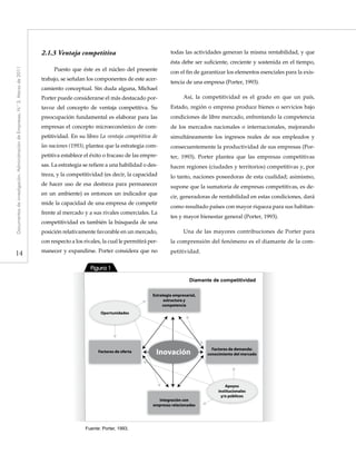 14
Documentosdeinvestigación.AdministracióndeEmpresas,N.°3.Marzode2011
2.1.3	Ventaja competitiva
Puesto que éste es el núcleo del presente
trabajo, se señalan los componentes de este acer-
camiento conceptual. Sin duda alguna, Michael
Porter puede considerarse el más destacado por-
tavoz del concepto de ventaja competitiva. Su
preocupación fundamental es elaborar para las
empresas el concepto microeconómico de com-
petitividad. En su libro La ventaja competitiva de
las naciones (1993), plantea que la estrategia com-
petitiva establece el éxito o fracaso de las empre-
sas. La estrategia se refiere a una habilidad o des-
treza, y la competitividad (es decir, la capacidad
de hacer uso de esa destreza para permanecer
en un ambiente) es entonces un indicador que
mide la capacidad de una empresa de competir
frente al mercado y a sus rivales comerciales. La
competitividad es también la búsqueda de una
posición relativamente favorable en un mercado,
con respecto a los rivales, la cual le permitirá per-
manecer y expandirse. Porter considera que no
todas las actividades generan la misma rentabilidad, y que
ésta debe ser suficiente, creciente y sostenida en el tiempo,
con el fin de garantizar los elementos esenciales para la exis-
tencia de una empresa (Porter, 1993).
Así, la competitividad es el grado en que un país,
Estado, región o empresa produce bienes o servicios bajo
condiciones de libre mercado, enfrentando la competencia
de los mercados nacionales o internacionales, mejorando
simultáneamente los ingresos reales de sus empleados y
consecuentemente la productividad de sus empresas (Por-
ter, 1993). Porter plantea que las empresas competitivas
hacen regiones (ciudades y territorios) competitivas y, por
lo tanto, naciones poseedoras de esta cualidad; asimismo,
supone que la sumatoria de empresas competitivas, es de-
cir, generadoras de rentabilidad en estas condiciones, dará
como resultado países con mayor riqueza para sus habitan-
tes y mayor bienestar general (Porter, 1993).
Una de las mayores contribuciones de Porter para
la comprensión del fenómeno es el diamante de la com-
petitividad.
Fuente: Porter, 1993.
Diamante de competitividad
Figura 1
Factores de demanda:
conocimiento del mercado
Estrategia empresarial,
estructura y
competencia
Integración con
empresas relacionadas
Factores de oferta Inovación
Apoyos
institucionales
y/o públicos
Oportunidades
 