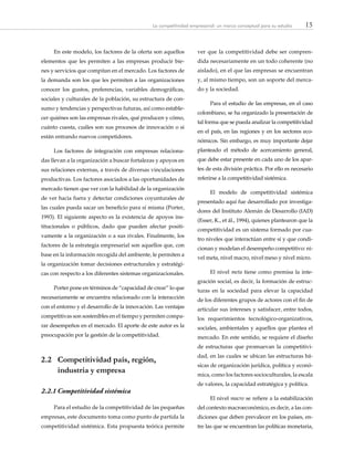 15La competitividad empresarial: un marco conceptual para su estudio
En este modelo, los factores de la oferta son aquellos
elementos que les permiten a las empresas producir bie-
nes y servicios que compitan en el mercado. Los factores de
la demanda son los que les permiten a las organizaciones
conocer los gustos, preferencias, variables demográficas,
sociales y culturales de la población, su estructura de con-
sumo y tendencias y perspectivas futuras, así como estable-
cer quiénes son las empresas rivales, qué producen y cómo,
cuánto cuesta, cuáles son sus procesos de innovación o si
están entrando nuevos competidores.
Los factores de integración con empresas relaciona-
das llevan a la organización a buscar fortalezas y apoyos en
sus relaciones externas, a través de diversas vinculaciones
productivas. Los factores asociados a las oportunidades de
mercado tienen que ver con la habilidad de la organización
de ver hacia fuera y detectar condiciones coyunturales de
las cuales pueda sacar un beneficio para sí misma (Porter,
1993). El siguiente aspecto es la existencia de apoyos ins-
titucionales o públicos, dado que pueden afectar positi-
vamente a la organización o a sus rivales. Finalmente, los
factores de la estrategia empresarial son aquellos que, con
base en la información recogida del ambiente, le permiten a
la organización tomar decisiones estructurales y estratégi-
cas con respecto a los diferentes sistemas organizacionales.
Porter pone en términos de “capacidad de crear” lo que
necesariamente se encuentra relacionado con la interacción
con el entorno y el desarrollo de la innovación. Las ventajas
competitivas son sostenibles en el tiempo y permiten compa-
rar desempeños en el mercado. El aporte de este autor es la
preocupación por la gestión de la competitividad.
2.2 	 Competitividad país, región,
industria y empresa
2.2.1	Competitividad sistémica
Para el estudio de la competitividad de las pequeñas
empresas, este documento toma como punto de partida la
competitividad sistémica. Esta propuesta teórica permite
ver que la competitividad debe ser compren-
dida necesariamente en un todo coherente (no
aislado), en el que las empresas se encuentran
y, al mismo tiempo, son un soporte del merca-
do y la sociedad.
Para el estudio de las empresas, en el caso
colombiano, se ha organizado la presentación de
tal forma que se pueda analizar la competitividad
en el país, en las regiones y en los sectores eco-
nómicos. Sin embargo, es muy importante dejar
planteado el método de acercamiento general,
que debe estar presente en cada uno de los apar-
tes de esta división práctica. Por ello es necesario
referirse a la competitividad sistémica.
El modelo de competitividad sistémica
presentado aquí fue desarrollado por investiga-
dores del Instituto Alemán de Desarrollo (IAD)
(Esser, K., et ál., 1994), quienes plantearon que la
competitividad es un sistema formado por cua-
tro niveles que interactúan entre sí y que condi-
cionan y modelan el desempeño competitivo: ni-
vel meta, nivel macro, nivel meso y nivel micro.
El nivel meta tiene como premisa la inte-
gración social, es decir, la formación de estruc-
turas en la sociedad para elevar la capacidad
de los diferentes grupos de actores con el fin de
articular sus intereses y satisfacer, entre todos,
los requerimientos tecnológico-organizativos,
sociales, ambientales y aquellos que plantea el
mercado. En este sentido, se requiere el diseño
de estructuras que promuevan la competitivi-
dad, en las cuales se ubican las estructuras bá-
sicas de organización jurídica, política y econó-
mica, como los factores socioculturales, la escala
de valores, la capacidad estratégica y política.
El nivel macro se refiere a la estabilización
del contexto macroeconómico, es decir, a las con-
diciones que deben prevalecer en los países, en-
tre las que se encuentran las políticas monetaria,
 