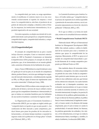 17La competitividad empresarial: un marco conceptual para su estudio
La competitividad, por tanto, no surge espontánea-
mente al modificarse el contexto macro ni se crea recu-
rriendo exclusivamente al espíritu de empresa a nivel
micro. La competitividad es, más bien, el producto de un
patrón de interacción compleja y dinámica entre el Esta-
do, las empresas, las instituciones intermediarias y la ca-
pacidad organizativa de una sociedad.
Con estos supuestos, se adopta una mirada de la com-
petitividad desde cuatro perspectivas: competitividad país,
competitividad región, competitividad industria y compe-
titividad empresa.
2.2.2	Competitividad país
El concepto de competitividad de un país o nación
incluye diversos conceptos. Como se mencionó anterior-
mente, en 1985 la President’s Commission on Industrial
Competitiveness (USA) propuso el concepto de oferta de
productos, que, al ser demandados en un mundo globali-
zado, aumentan el bienestar de los habitantes de un país.
Jones y Treece (1988) definen la competitividad país como
el “grado por el cual un país, en un mundo de competencia
abierta, produce bienes y servicios que satisfagan las exigen-
cias del mercado internacional, y simultáneamente expande
su PIB y su PIB per cápita al menos tan rápidamente como
sus socios comerciales” (Citado por Garay, 1998).
Michael Porter (1993) se refiere a este concepto como “la
producción de bienes y servicios de mayor calidad y menor
precio que los competidores domésticos e internacionales, lo
que se traduce en crecientes beneficios para los habitantes
de una nación al mantener o aumentar los ingresos reales”.
La Organización para el Crecimiento Económico y
el Desarrollo (OECD, por sus siglas en inglés) señala que
“competitividad es el grado en que un país puede […] en
condiciones de libre mercado y justa competencia, pro-
ducir bienes para pasar las pruebas de los mercados in-
ternacionales, y al mismo tiempo mantiene o expande los
ingresos reales de la población en el largo plazo” (Citado
por Villarreal, 2003, p. 187).
La Comisión Económica para América La-
tina y el Caribe señala que “competitividad es
el proceso de expansión de la oferta exportable
y penetración de mercados externos, con el con-
secuente mejoramiento en el nivel de vida de la
población” (Villarreal, 2003, p. 187).
En lo que se refiere a su forma de medi-
ción, existen en la actualidad diversos métodos:
• World Competitiveness Yearbook (WCY)
Elaborado desde 1989 por el International
Institute for Management Development (IMD,
2008). Este método analiza y califica la habili-
dad de las naciones para crear y mantener un
entorno que apoye la competitividad de las
empresas. Básicamente, el WCY se apoya en el
modelo de competitividad desarrollado a par-
tir del diamante de la ventaja competitiva pro-
puesto por Michael Porter en 1993.
Esta medición abarca 60 economías indus-
trializadas y emergentes y los datos comprenden
un período de cinco años. Evalúa la competitivi-
dad a partir de cuatro factores, que a su vez se di-
viden en cinco subfactores cada uno, que forman
así los criterios de evaluación. Los cuatro factores
evaluados son: a) desempeño económico: una
evaluación macroeconómica en la que se toman
en cuenta la economía nacional, el comercio y la
inversión internacional, el empleo y los precios; b)
la eficiencia de las políticas gubernamentales, en
el que se abarcan las finanzas públicas, la política
fiscal, el marco institucional, la legislación comer-
cial y el marco social; c) la eficiencia del manejo
empresarial, para el cual se toman en cuenta la
productividad, el mercado laboral, las finanzas,
las prácticas gerenciales, las actitudes y los valo-
res; y d) la infraestructura, en el que se evalúa la
infraestructura básica, tecnológica y científica, la
salud, el ambiente y la educación (IMD, 2008).
 
