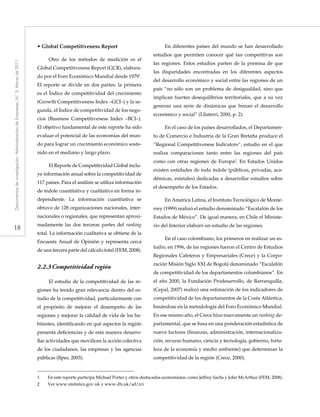 18
Documentosdeinvestigación.AdministracióndeEmpresas,N.°3.Marzode2011
• Global Competitiveness Report
Otro de los métodos de medición es el
Global Competitiveness Report (GCR), elabora-
do por el Foro Económico Mundial desde 19791
.
El reporte se divide en dos partes: la primera
es el Índice de competitividad del crecimiento
(Growth Competitiveness Index –GCI–) y la se-
gunda, el Índice de competitividad de los nego-
cios (Business Competitiveness Index –BCI–).
El objetivo fundamental de este reporte ha sido
evaluar el potencial de las economías del mun-
do para lograr un crecimiento económico soste-
nido en el mediano y largo plazo.
El Reporte de Competitividad Global inclu-
ye información anual sobre la competitividad de
117 países. Para el análisis se utiliza información
de índole cuantitativa y cualitativa en forma in-
dependiente. La información cuantitativa se
obtuvo de 128 organizaciones nacionales, inter-
nacionales o regionales, que representan aproxi-
madamente las dos terceras partes del ranking
total. La información cualitativa se obtiene de la
Encuesta Anual de Opinión y representa cerca
de una tercera parte del cálculo total (FEM, 2008).
2.2.3	Competitividad región
El estudio de la competitividad de las re-
giones ha tenido gran relevancia dentro del es-
tudio de la competitividad, particularmente con
el propósito de mejorar el desempeño de las
regiones y mejorar la calidad de vida de los ha-
bitantes, identificando en qué aspectos la región
presenta deficiencias y de esta manera desarro-
llar actividades que movilicen la acción colectiva
de los ciudadanos, las empresas y las agencias
públicas (Ilpes, 2003).
En diferentes países del mundo se han desarrollado
estudios que permiten conocer qué tan competitivas son
las regiones. Estos estudios parten de la premisa de que
las disparidades encontradas en los diferentes aspectos
del desarrollo económico y social entre las regiones de un
país “no sólo son un problema de desigualdad, sino que
implican fuertes desequilibrios territoriales, que a su vez
generan una serie de dinámicas que frenan el desarrollo
económico y social” (Llisterri, 2000, p. 2).
En el caso de los países desarrollados, el Departamen-
to de Comercio e Industria de la Gran Bretaña produce el
“Regional Competitiveness Indicators”, estudio en el que
realiza comparaciones tanto entre las regiones del país
como con otras regiones de Europa2
. En Estados Unidos
existen entidades de toda índole (públicas, privadas, aca-
démicas, estatales) dedicadas a desarrollar estudios sobre
el desempeño de los Estados.
En América Latina, el Instituto Tecnológico de Monte-
rrey (1999) realizó el estudio denominado “Escalafón de los
Estados de México”. De igual manera, en Chile el Ministe-
rio del Interior elaboró un estudio de las regiones.
En el caso colombiano, los primeros en realizar un es-
tudio, en 1996, de las regiones fueron el Centro de Estudios
Regionales Cafeteros y Empresariales (Crece) y la Corpo-
ración Misión Siglo XXI de Bogotá denominado “Escalafón
de competitividad de los departamentos colombianos”. En
el año 2000, la Fundación Prodesarrollo, de Barranquilla,
(Cepal, 2007) realizó una estimación de los indicadores de
competitividad de los departamentos de la Costa Atlántica,
basándose en la metodología del Foro Económico Mundial.
En ese mismo año, el Crece hizo nuevamente un ranking de-
partamental, que se basa en una ponderación estadística de
nueve factores (finanzas, administración, internacionaliza-
ción, recurso humano, ciencia y tecnología, gobierno, forta-
leza de la economía y medio ambiente) que determinan la
competitividad de la región (Crece, 2000).
1	 En este reporte participa Michael Porter y otros destacados economistas, como Jeffrey Sachs y John McArthur (FEM, 2008).
2	 Ver www.statistics.gov.uk y www.dti.uk/sd/rci
 