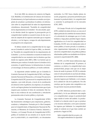 19La competitividad empresarial: un marco conceptual para su estudio
En el año 2002, las cámaras de comercio de Bogotá,
Cali, Medellín, la Confederación de Cámaras de Comercio
(Confecámaras) y la Cepal realizaron un estudio con el pro-
pósito de actualizar y profundizar el análisis y la informa-
ción sobre la competitividad de todos los departamentos
colombianos, denominado “Escalafón de competitividad
de los departamentos en Colombia”. En este estudio, apar-
te de abordar desde las regiones la preocupación por la
competitividad, también se asumió la tarea de dar una vi-
sión de conjunto de los aspectos esenciales que se requiere
afrontar, y ver los logros y rezagos de cada departamento
en perspectiva de comparación.
El último estudio de la competitividad de las regio-
nes en Colombia lo realizó la Cepal en 2006, y se denomi-
na “Escalafón de competitividad de los departamentos de
Colombia”, y en él no solamente se muestra el estado de la
competitividad en ese momento sino la dinámica que han
tenido las regiones entre 2000 y 2006. Los factores que se
definieron para realizar el estudio fueron la fortaleza de la
economía, el capital humano, la infraestructura, la ciencia
y la tecnología, las finanzas públicas y el medio ambiente.
Es importante señalar también que en Colombia la
Comisión Nacional de Competitividad (CNC), del Depar-
tamento Nacional de Planeación, y el Consejo Privado de la
Competitividad (CPC) promueven la competitividad de las
regiones, y por ende del país, a través de la coordinación
de esfuerzos entre el gobierno, las empresas y la academia,
con lo cual logran plantear las transformaciones que el país
requiere para mantener el ritmo de crecimiento. Este tra-
bajo es una evidencia de una coordinación y articulación
permanentes entre el sector público y el privado.
La Comisión Nacional de Competitividad (CNC)
fija lineamientos estratégicos para empresarios, gobierno,
academia y trabajadores. Formada por la Alta Consejería
para la Competitividad, el Departamento Nacional de Pla-
neación, el Ministerio de Comercio Exterior, Industria y
Turismo, y el Consejo Privado de Competitividad (CPC),
publica el resultado de sus estudios en la Agenda interna
para la productividad y la competitividad y en documentos
sectoriales. La CNC busca diseñar planes de
acción, programas y proyectos prioritarios para
fomentar la productividad y la competitividad
y aumentar la participación en los mercados
(CNC, 2007).
El Consejo Privado de la Competitividad
(CPC), entidad sin ánimo de lucro, se crea con el
objeto particular de contribuir de manera directa
a la articulación de estrategias que en el corto,
mediano y largo plazo permitan lograr mejoras
significativas en el nivel de competitividad en
Colombia. El CPC sirve de interlocutor entre el
sector público, el sector privado, la academia y
otras organizaciones interesadas en la promo-
ción de la competitividad y las políticas públicas
relacionadas; publica sus resultados en el Informe
nacional de competitividad (CPC, 2008).
El CPC y la CNC tienen definiciones algo
distintas de la competitividad. El primero, al
comienzo, se refería a la competitividad como
productividad, porque creía que era la mejor
forma de medir la primera. El CPC la entiende
como el valor producido en una hora de trabajo,
que se traduce en un aumento de los salarios, en
mayores ingresos por habitante y en la mejora
de la calidad de vida de la población. Por ello
concluye que los países más competitivos son
los que tienen mayores productividades.
La CNC diferencia productividad y com-
petitividad, y le da una definición más amplia
a la competitividad, aunque la productividad
sigue siendo el centro del análisis. La produc-
tividad es la relación entre lo que se produce
y los recursos utilizados y sirve para aumentar
los ingresos por habitante. La competitividad
señala el contexto en el que tiene sentido ser
productivo. Según la CNC,
[p]or competitividad de un país o de
una región entendemos la capacidad
 