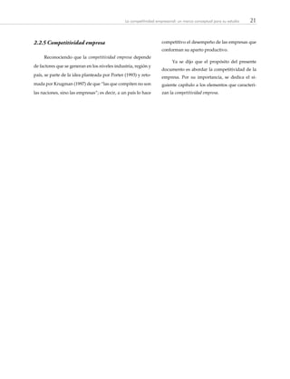 21La competitividad empresarial: un marco conceptual para su estudio
2.2.5	Competitividad empresa
Reconociendo que la competitividad empresa depende
de factores que se generan en los niveles industria, región y
país, se parte de la idea planteada por Porter (1993) y reto-
mada por Krugman (1997) de que “las que compiten no son
las naciones, sino las empresas”; es decir, a un país lo hace
competitivo el desempeño de las empresas que
conforman su aparto productivo.
Ya se dijo que el propósito del presente
documento es abordar la competitividad de la
empresa. Por su importancia, se dedica el si-
guiente capítulo a los elementos que caracteri-
zan la competitividad empresa.
 