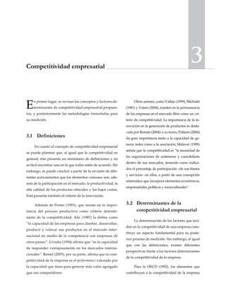 3Competitividad empresarial
En primer lugar, se revisan los conceptos y factores de-
terminantes de competitividad empresarial propues-
tos, y posteriormente las metodologías formuladas para
su medición.
3.1	Definiciones
En cuanto al concepto de competitividad empresarial
se puede plantear que, al igual que la competitividad en
general, éste presenta un sinnúmero de definiciones y no
es fácil encontrar una en la que todos estén de acuerdo. Sin
embargo, se puede concluir a partir de la revisión de dife-
rentes acercamientos que los elementos comunes son, ade-
más de la participación en el mercado, la productividad, la
alta calidad de los productos ofrecidos y los bajos costos.
Está presente también el criterio de la innovación.
Además de Porter (1993), que insiste en la impor-
tancia del proceso productivo como criterio determi-
nante de la competitividad, Alic (1987) la define como
“la capacidad de las empresas para diseñar, desarrollar,
producir y colocar sus productos en el mercado inter-
nacional en medio de la competencia con empresas de
otros países”. Urrutia (1994) afirma que “es la capacidad
de responder ventajosamente en los mercados interna-
cionales”. Reinel (2005), por su parte, afirma que la com-
petitividad de la empresa es el performance valorado por
la capacidad que tiene para generar más valor agregado
que sus competidores.
Otros autores, como Vallejo (1999), Michalet
(1981) y Valero (2004), insisten en la permanencia
de las empresas en el mercado libre como un cri-
terio de competitividad. La importancia de la in-
novación en la generación de productos es desta-
cada por Román (2004); a su turno, Pallares (2004)
da gran importancia tanto a la capacidad de ge-
nerar redes como a la asociación; Malaver (1999)
señala que la competitividad es “la necesidad de
las organizaciones de sostenerse y consolidarse
dentro de sus mercados, teniendo como indica-
dor el porcentaje de participación –de sus bienes
y servicios– en ellos, a partir de una concepción
sistemática que incorpora elementos económicos,
empresariales, políticos y socioculturales”.
3.2	 Determinantes de la
competitividad empresarial
La determinación de los factores que inci-
den en la competitividad de una empresa cons-
tituye un aspecto fundamental para su poste-
rior proceso de medición. Sin embargo, al igual
que con las definiciones, existen diferentes
perspectivas frente a los factores determinantes
de la competitividad de la empresa.
Para la OECD (1992), los elementos que
contribuyen a la competitividad de la empresa
 
