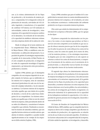 24
Documentosdeinvestigación.AdministracióndeEmpresas,N.°3.Marzode2011
son: a) la exitosa administración de los flujos
de producción y de inventarios de materia pri-
ma y componentes; b) la integración exitosa de
planeación de mercado, actividades de I+D, di-
seño, ingeniería y manufactura; c) la capacidad
de combinar I+D interna con I+D realizada en
universidades, centros de investigación y otras
empresas; d) la capacidad de incorporar cambios
en la demanda y la evolución de los mercados;
e) la capacidad de establecer relaciones exitosas
con otras empresas dentro de la cadena de valor.
Desde el enfoque de la teoría sistémica de
la competitividad (Esser, Hillebrand, Messner
& Meyer-Stamer, 1994), se establecen como de-
terminantes: a) calificación del personal y la ca-
pacidad de gestión; b) estrategias empresariales;
c) gestión de la innovación; d) Best Practice en
el ciclo completo de producción; e) integración
en redes de cooperación tecnológica f) logística
empresarial; y g) interacción entre proveedores,
productores y usuarios.
Laplane (1996) plantea que el desempeño
competitivo de una empresa depende de un am-
plio conjunto de factores, que se subdividen en
los internos de la empresa, otros de naturaleza
estructural (particulares de cada uno de los sec-
tores del complejo industrial), y los de naturale-
za sistémica. Los factores internos de la empresa
son todos aquellos que caen dentro de su poder
de decisión y a través de los cuales busca distin-
guirse de sus competidores. Los factores estruc-
turales son aquellos que, si bien no son de control
total de la empresa, están parcialmente dentro de
su esfera de influencia y caracterizan el entorno
competitivo que enfrenta. Finalmente se encuen-
tran los factores de naturaleza sistémica, que son
aquellos factores externos en sentido estricto, que
afectan el entorno competitivo y pueden incidir
significativamente en las ventajas de las empre-
sas en dicho entorno (Laplane, 1996).
Garay (1998) considera que para el análisis de la com-
petitividad es necesario tener en cuenta simultáneamente los
procesos internos de la empresa y de la industria, así como
las condiciones económicas e institucionales del ambiente
productivo en el que se encuentra inmersa la primera.
Otro autor que señala los determinantes de la compe-
titividad de la empresa es Berumen (2006), que los agrupa
en dos tipos:
El primero comprende los relacionados con los pre-
cios y los costos: a) una empresa que produce un bien o
servicio será más competitiva en la medida en que sea ca-
paz de ofrecer menores precios que los de los competido-
res; b) sobre los precios de venta influyen los costos de los
factores, como los costos de capital, de la mano de obra,
y de las materias primas; y c) las estrategias mayormen-
te elegidas para ser más competitivos en este aspecto se
orientan a reducir los costos de financiamiento, a compen-
sar el incremento de los salarios con el crecimiento de la
productividad, y a desarrollar nuevas fuentes de energía
para depender menos de las fuentes tradicionales.
El segundo tipo abarca los determinantes relaciona-
dos con: a) la calidad de los productos; b) la incorporación
de mejoras tecnológicas en los procesos; c) las adecuaciones
convenientes en la estructura organizacional; d) la gestión
eficiente de los flujos de producción; e) la capacidad para
desarrollar y mantener relaciones con otras empresas; f) las
buenas relaciones con el sector público, las universidades y
los centros de investigación; g) el diseño, la ingeniería y la
fabricación industrial; h) la optimización de la capacidad
de los trabajadores mediante la capacitación; e i) la vital ca-
pacidad de generar procesos de investigación, desarrollo e
innovación (I+D+i).
El Centro de Estudios de Competitividad de México
(Abdel & Romo, 2005) establece que la competitividad de la
empresa se deriva de la ventaja competitiva que ella tiene en
sus métodos de producción y de organización, en relación
con los de sus rivales en un mercado específico. Al referirse a
los factores subyacentes de la competitividad de la empresa,
el Centro señala los siguientes: a) investigación y desarrollo;
 