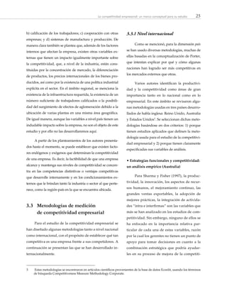 25La competitividad empresarial: un marco conceptual para su estudio
b) calificación de los trabajadores; c) cooperación con otras
empresas; y d) sistemas de manufactura y producción. De
manera clara también se plantea que, además de los factores
internos que afectan la empresa, existen otras variables ex-
ternas que tienen un impacto igualmente importante sobre
la competitividad, que, a nivel de la industria, están cons-
tituidas por la concentración de mercado, la diferenciación
de productos, los precios internacionales de los bienes pro-
ducidos, así como por la existencia de una política industrial
explícita en el sector. En el ámbito regional, se menciona la
existencia de la infraestructura requerida, la existencia de un
número suficiente de trabajadores calificados o la posibili-
dad del surgimiento de efectos de aglomeración debido a la
ubicación de varias plantas en una misma área geográfica.
De igual manera, aunque las variables a nivel país tienen un
indudable impacto sobre la empresa, no son el objeto de este
estudio y por ello no las desarrollaremos aquí.
A partir de los planteamientos de los autores presenta-
dos hasta el momento, se puede establecer que existen facto-
res endógenos y exógenos que determinan la competitividad
de una empresa. Es decir, la factibilidad de que una empresa
alcance y mantenga sus niveles de competitividad se concen-
tra en las competencias distintivas o ventajas competitivas
que desarrolle internamente y en los condicionamientos ex-
ternos que le brindan tanto la industria o sector al que perte-
nece, como la región-país en la que se encuentra ubicada.
3.3	 Metodologías de medición
de competitividad empresarial
Para el estudio de la competitividad empresarial se
han diseñado algunas metodologías tanto a nivel nacional
como internacional, con el propósito de establecer qué tan
competitiva es una empresa frente a sus competidores. A
continuación se presentan las que se han desarrollado in-
ternacionalmente.
3.3.1	Nivel internacional
Como se mencionó, para la dimensión país
se han usado diversas metodologías, muchas de
ellas basadas en la conceptualización de Porter,
que intentan explicar por qué y cómo algunas
naciones han logrado ser más competitivas en
los mercados externos que otras.
Varios autores identifican la productivi-
dad y la competitividad como áreas de gran
importancia tanto en lo nacional como en lo
empresarial. En este ámbito se revisaron algu-
nas metodologías usadas en tres países desarro-
llados de habla inglesa: Reino Unido, Australia
y Estados Unidos3
. Se seleccionan dichas meto-
dologías basándose en dos criterios: 1) porque
tienen estudios aplicados que definen la meto-
dología usada para el estudio de la competitivi-
dad empresarial y 2) porque tienen claramente
especificadas sus variables de análisis.
• Estrategias funcionales y competitividad:
un análisis empírico (Australia)
Para Sharma y Fisher (1997), la produc-
tividad, la innovación, los aspectos de recur-
sos humanos, el mejoramiento continuo, las
grandes ventas exportables, la adopción de
mejores prácticas, la integración de activida-
des “intra e interfirmas” son las variables que
más se han analizado en los estudios de com-
petitividad. Sin embargo, ninguno de ellos se
ha enfocado en la importancia relativa par-
ticular de cada una de estas variables, razón
por la cual los gerentes no tienen un punto de
apoyo para tomar decisiones en cuanto a la
combinación estratégica que podría ayudar-
les en su proceso de mejora de la competiti-
3	 Estas metodologías se encontraron en artículos científicos provenientes de la base de datos Econlit, usando los términos
de búsqueda Competitiveness Measure Methodology Corporate.
 