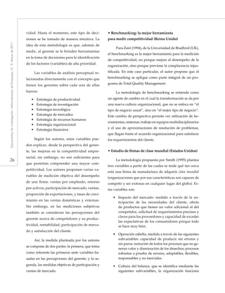 26
Documentosdeinvestigación.AdministracióndeEmpresas,N.°3.Marzode2011
vidad. Hasta el momento, este tipo de deci-
siones se he tomado de manera intuitiva. La
idea de esta metodología es que, además de
medir, al gerente se le brinden herramientas
en la toma de decisiones para la identificación
de los factores (variables) de alta prioridad.
Las variables de análisis perceptual re-
lacionadas directamente con el concepto que
tienen los gerentes sobre cada una de ellas
fueron:
•• Estrategia de productividad
•• Estrategia de investigación
•• Estrategia tecnológica
•• Estrategia de mercadeo
•• Estrategia de recursos humanos
•• Estrategia organizacional
•• Estrategia financiera
Según los autores, estas variables pue-
den explicar, desde la perspectiva del geren-
te, las mejoras en la competitividad empre-
sarial; sin embargo, no son suficientes para
que permitan comprender una mayor com-
petitividad. Los autores proponen varias va-
riables de medición objetiva del desempeño
de una firma: ventas por empleado, retorno
por activos, participación de mercado, ventas,
proporción de exportaciones, y tasas de creci-
miento en las ventas domésticas y externas.
Sin embargo, en las mediciones subjetivas
también se consideran las percepciones del
gerente acerca de competidores y su produc-
tividad, rentabilidad, participación de merca-
do y satisfacción del cliente.
Así, la medida planteada por los autores
se compone de dos partes: la primera, que toma
como referente las primeras siete variables ba-
sadas en las percepciones del gerente; y la se-
gunda, las medidas objetivas de participación y
ventas de mercado.
• Benchmarking: la mejor herramienta
para medir competitividad (Reino Unido)
Para Zairi (1994), de la Universidad de Bradford (UK),
el benchmarking es la mejor herramienta para la medición
de competitividad, no porque mejore el desempeño de la
organización, sino porque previene la complacencia injus-
tificada. En este caso particular, el autor propone que el
benchmarking se aplique como parte integral de un pro-
grama de Total Quality Management.
La metodología de benchmarking se entiende como
un agente de cambio en el cual la transformación se da por
una nueva cultura organizacional, que no se enfoca en “el
tipo de negocio usual”, sino en “el mejor tipo de negocio”.
Este cambio de perspectiva permite ver utilización de he-
rramientas, sistemas, trabajo en equipos multidisciplinarios
y el uso de aproximaciones de resolución de problemas,
que llegan hasta el acuerdo organizacional para satisfacer
los requerimientos del cliente.
• Estudio de firmas de clase mundial (Estados Unidos)
La metodología propuesta por Smith (1995) plantea
tres variables a partir de las cuales se mide qué tan cerca
está una firma de manufactura de adquirir clase mundial
(organizaciones que por sus características son capaces de
competir y ser exitosas en cualquier lugar del globo). Es-
tas variables son:
•• Impacto del mercado: medido a través de la an-
ticipación de las necesidades del cliente, oferta
de productos que tienen un valor adicional al del
competidor, solicitud de requerimientos precisos y
claros para los proveedores y capacidad de exceder
las expectativas de los consumidores porque todo
se hace muy bien.
•• Operación esbelta, medida a través de las siguientes
subvariables: capacidad de producir sin errores y
sin paros; remoción de todos los procesos que no ge-
neran valor y disminución de los desechos; procesos
robustos a prueba de errores, adaptables, flexibles,
responsables y no inerciales.
•• Cultura del balance, que se identifica mediante las
siguientes subvariables, la organización funciona
 