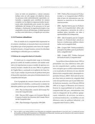 27La competitividad empresarial: un marco conceptual para su estudio
como un todo con propósitos y valores comunes;
trabaja como un solo equipo con objetivos únicos;
las personas están suficientemente capacitadas, en-
trenadas y equipadas para contribuir de manera
completa con los objetivos organizacionales; las per-
sonas están empoderadas para asumir las respon-
sabilidades del manejo de los procesos en los que
trabajan; y, finalmente, la organización inspira a sus
empleados, a través del liderazgo, el interés genuino
en ellos como individuos y el orgullo por sus éxitos.
3.3.2	Contexto colombiano
Para el estudio de la competitividad empresarial en
el contexto colombiano, es necesario hacer una revisión de
las políticas que se han propuesto como marco de competi-
tividad en el país y, de igual manera, conocer los abordajes
metodológicos utilizados para su medición.
• Políticas de competitividad en Colombia
El interés por la competitividad surge en Colombia
gracias al cambio de modelo económico (de modelo susti-
tutivo de importaciones se pasa a modelo de apertura eco-
nómica) iniciado a finales de los años 1980 en el gobierno
de Virgilio Barco y acentuado en el gobierno de César Ga-
viria, lo que condujo a la promoción de políticas tanto para
el desarrollo exportador como para el fortalecimiento de la
competitividad del país.
Con el propósito de conocer el marco de acción de la
competitividad en Colombia, a continuación se señalan las
diferentes políticas que se han propuesto (Cárdenas, 2008):
-- 1994 - Plan de Desarrollo: creación del Consejo Na-
cional de Competitividad.
-- 1998 - Decreto 2222: asigna a la Comisión Mixta de
Comercio Exterior las funciones del Consejo Nacio-
nal de Competitividad.
-- 1999 – Plan Estratégico Exportador 1999-2009.
-- 1999 - Política Nacional para la Produc-
tividad y la Competitividad (PNPC):
dota al país de instrumentos que for-
talezcan su inserción en los mercados
internacionales.
-- 2004 - Agenda Interna para la Producti-
vidad y la Competitividad: define pla-
nes, programas y proyectos de corto y
mediano plazo asociados con retos y
oportunidades de la integración.
-- 2005 - Alta Consejería para la Competi-
tividad y la Productividad: articula es-
fuerzos e instituciones públicas relacio-
nadas con la competitividad.
-- 2006 – Conpes 3439: “Institucionalidad y
principios de política para la productivi-
dad y competitividad”.
-- 2008 - Conpes 3527: “Política Nacional
de Productividad y Competitividad”
Las políticas desarrolladas hasta 1999 no
presentaban una clara diferencia entre polí-
tica de competitividad y política industrial;
eran conceptos que se usaban indistintamente
y no se pensaba en términos de una relación
directa entre competitividad y desempeño ex-
portador (Velasco, 2003)4
. Derivado de las ba-
jas cifras tanto en materia de competitividad
como de exportaciones que el país había teni-
do hasta ese momento, con el Decreto 2350 de
1999 se le asigna al Ministerio de Comercio
Exterior la responsabilidad de la política de
competitividad del país, entendiéndose ésta
como la integración de las políticas agrope-
cuaria, industrial y de servicios, con miras a
su internacionalización, y se establece así una
diferencia entre las políticas industrial y de
competitividad (Velasco, 2003).
4	 Esto se debió a que ambas políticas eran lideradas por entidades independientes la una de la otra. La institución rectora
de la política de desarrollo industrial era el Ministerio de Desarrollo, mientras que las directrices del comercio interna-
cional emanaban del Ministerio de Comercio Exterior.
 