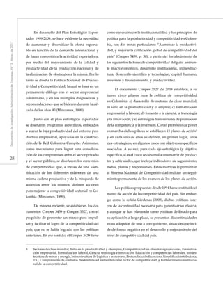 28
Documentosdeinvestigación.AdministracióndeEmpresas,N.°3.Marzode2011
En desarrollo del Plan Estratégico Expor-
tador 1999-2009, se hace evidente la necesidad
de aumentar y diversificar la oferta exporta-
ble en función de la demanda internacional y
de hacer competitiva la actividad exportadora,
por medio del mejoramiento de la calidad y
productividad de la producción nacional y de
la eliminación de obstáculos a la misma. Por lo
tanto se diseña la Política Nacional de Produc-
tividad y Competitividad, la cual se basa en un
permanente diálogo con el sector empresarial
colombiano, y en los múltiples diagnósticos y
recomendaciones que se hicieron durante la dé-
cada de los años 90 (Mincomex, 1999).
Junto con el plan estratégico exportador
se diseñaron programas específicos, enfocados
a atacar la baja productividad del entorno pro-
ductivo empresarial, apoyados en la construc-
ción de la Red Colombia Compite. Asimismo,
como mecanismo para lograr una consolida-
ción de los compromisos entre el sector privado
y el sector público, se diseñaron los convenios
de competitividad que, a través de una iden-
tificación de los diferentes eslabones de una
misma cadena productiva y de la búsqueda de
acuerdos entre los mismos, definen acciones
para mejorar la competitividad sectorial en Co-
lombia (Mincomex, 1999).
De manera reciente, se establecen los do-
cumentos Conpes 3439 y Conpes 3527, con el
propósito de presentar un marco para impul-
sar y facilitar el logro de la competitividad del
país, que no se había logrado con las políticas
anteriores. En ese sentido, el Conpes 3439 tiene
como eje establecer la institucionalidad y los principios de
política para la productividad y competitividad en Colom-
bia, con dos metas particulares: “Aumentar la productivi-
dad, y mejorar la calificación global de competitividad del
país” (Conpes 3439, p. 30), a partir del fortalecimiento de
los siguientes factores de competitividad del país: ambien-
te macroeconómico, desarrollo institucional, infraestruc-
tura, desarrollo científico y tecnológico, capital humano,
inversión y financiamiento, y productividad.
El documento Conpes 3527 de 2008 establece, a su
turno, cinco pilares para la política de competitividad
en Colombia: a) desarrollo de sectores de clase mundial;
b) salto en la productividad y el empleo; c) formalización
empresarial y laboral; d) fomento a la ciencia, la tecnología
y la innovación; y e) estrategias transversales de promoción
de la competencia y la inversión. Con el propósito de poner
en marcha dichos pilares se establecen 15 planes de acción5
y en cada uno de ellos se definen, en primer lugar, unos
ejes estratégicos, en algunos casos con objetivos específicos
asociados. A su vez, para cada eje estratégico (y objetivo
específico, si es el caso) se desarrolla una matriz de produc-
tos y actividades, que incluye indicadores de seguimiento,
metas, plazos y responsables. Estas matrices le permitirán
al Sistema Nacional de Competitividad realizar un segui-
miento permanente de los avances de los planes de acción.
Las políticas propuestas desde 1994 han constituido el
marco de acción de la competitividad del país. Sin embar-
go, como lo señala Cárdenas (2008), dichas políticas care-
cen de la continuidad necesaria para garantizar su eficacia,
y aunque se han planteado como políticas de Estado para
su aplicación a largo plazo, se presentan discontinuidades
en su adopción de uno a otro gobierno, situación que inci-
de de forma negativa en el desarrollo y mejoramiento del
nivel de competitividad del país.
5	 Sectores de clase mundial, Salto en la productividad y el empleo, Competitividad en el sector agropecuario, Formaliza-
ción empresarial, Formalización laboral, Ciencia, tecnología e innovación, Educación y competencias laborales, Infraes-
tructura de minas y energía, Infraestructura de logística y transporte, Profundización financiera, Simplificación tributaria,
TIC, Cumplimiento de contratos, Sostenibilidad ambiental como factor de competitividad, y Fortalecimiento institucio-
nal de la competitividad.
 