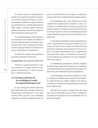30
Documentosdeinvestigación.AdministracióndeEmpresas,N.°3.Marzode2011
El modelo concibe la competitividad en
función de la capacidad de gestión de la geren-
cia en todos los aspectos del negocio. En el mo-
delo planteado se definen los siguientes factores
que determinarán la competitividad (Jiménez,
2006): gestión comercial, gestión financiera,
gestión de producción, ciencia y tecnología, in-
ternacionalización y gestión gerencial.
En la anterior propuesta, todos los factores
son necesarios en el momento de establecer el
nivel de competitividad de una empresa, pero,
de todos ellos, el autor considera que el predo-
minante, aquel que determina la diferencia en-
tre una y otras empresa, es el gerencial.
El modelo de competitividad empresarial
propuesto por Jiménez se define por:
Competitividad = G.G. (G.C+G.F+G.P+C.T+I):
donde: G.G.= gestión gerencial; G.C.= ges-
tión comercial; G.F.= gestión financiera; G.P.=
gestión de producción; C.T.= ciencia y tecnolo-
gía; e I= internacionalización.
3.3.3	Ventajas y limitantes de
	 las metodologías de estudio
	 de competitividad empresarial
Es muy usual que los estudios sobre com-
petitividad empresarial contengan estudios de
benchmarking, particularmente a nivel inter-
nacional. Parece que ésta es una metodología
aceptada por muchos investigadores para ob-
servar la posición relativa de las empresas, considerando
que las miradas de la competitividad son siempre relativas.
Las metodologías que se han diseñado para medir
competitividad empresarial en Colombia no tienen un
concepto de competitividad asociado que pueda hacer
posible identificar el referente en función del cual se hizo
la medida. En general, suelen ser metodologías más para
realizar diagnóstico empresarial que para estudiar la com-
petitividad.
Los abordajes metodológicos locales planteados para
medir competitividad han propuesto modelos que rela-
cionan una serie de factores desde una mirada funcional
(producción, mercados, recursos humanos, finanzas, etc.),
que se consideran determinantes de la competitividad
empresarial. Estos factores se constituyen en los paráme-
tros de medición para establecer el nivel de competitivi-
dad de una empresa.
Las metodologías propuestas no permiten evidenciar
las relaciones que existen entre los factores que se establecen
como determinantes de la competitividad de la empresa. Di-
chos factores son estudiados de manera independiente.
Las metodologías comúnmente utilizadas se centran
en el análisis de variables de tipo cuantitativo de la empre-
sa, y dejan de lado las variables cualitativas, las cuales se
constituyen en elementos muy importantes para el estudio
de la competitividad.
Derivado de lo anterior se puede decir que existe
una carencia metodológica para evaluar la competitivi-
dad empresarial, porque aún no se ha abordado como un
fenómeno complejo.
 