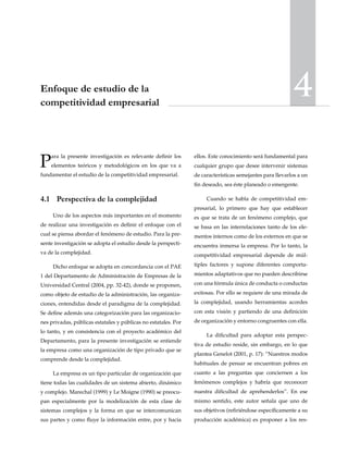 4Enfoque de estudio de la
competitividad empresarial
Para la presente investigación es relevante definir los
elementos teóricos y metodológicos en los que va a
fundamentar el estudio de la competitividad empresarial.
4.1	 Perspectiva de la complejidad
Uno de los aspectos más importantes en el momento
de realizar una investigación es definir el enfoque con el
cual se piensa abordar el fenómeno de estudio. Para la pre-
sente investigación se adopta el estudio desde la perspecti-
va de la complejidad.
Dicho enfoque se adopta en concordancia con el PAE
1 del Departamento de Administración de Empresas de la
Universidad Central (2004, pp. 32-42), donde se proponen,
como objeto de estudio de la administración, las organiza-
ciones, entendidas desde el paradigma de la complejidad.
Se define además una categorización para las organizacio-
nes privadas, públicas estatales y públicas no estatales. Por
lo tanto, y en consistencia con el proyecto académico del
Departamento, para la presente investigación se entiende
la empresa como una organización de tipo privado que se
comprende desde la complejidad.
La empresa es un tipo particular de organización que
tiene todas las cualidades de un sistema abierto, dinámico
y complejo. Marechal (1999) y Le Moigne (1990) se preocu-
pan especialmente por la modelización de esta clase de
sistemas complejos y la forma en que se intercomunican
sus partes y como fluye la información entre, por y hacia
ellos. Este conocimiento será fundamental para
cualquier grupo que desee intervenir sistemas
de características semejantes para llevarlos a un
fin deseado, sea éste planeado o emergente.
Cuando se habla de competitividad em-
presarial, lo primero que hay que establecer
es que se trata de un fenómeno complejo, que
se basa en las interrelaciones tanto de los ele-
mentos internos como de los externos en que se
encuentra inmersa la empresa. Por lo tanto, la
competitividad empresarial depende de múl-
tiples factores y supone diferentes comporta-
mientos adaptativos que no pueden describirse
con una fórmula única de conducta o conductas
exitosas. Por ello se requiere de una mirada de
la complejidad, usando herramientas acordes
con esta visión y partiendo de una definición
de organización y entorno congruentes con ella.
La dificultad para adoptar esta perspec-
tiva de estudio reside, sin embargo, en lo que
plantea Genelot (2001, p. 17): “Nuestros modos
habituales de pensar se encuentran pobres en
cuanto a las preguntas que conciernen a los
fenómenos complejos y habría que reconocer
nuestra dificultad de aprehenderlos”. En ese
mismo sentido, este autor señala que uno de
sus objetivos (refiriéndose específicamente a su
producción académica) es proponer a los res-
 