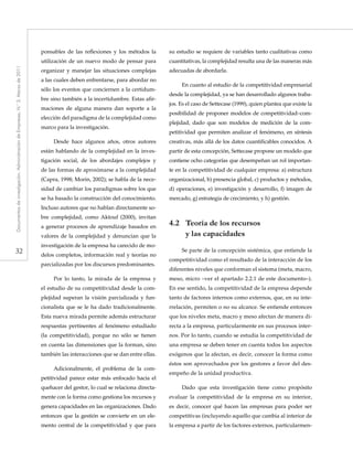 32
Documentosdeinvestigación.AdministracióndeEmpresas,N.°3.Marzode2011
ponsables de las reflexiones y los métodos la
utilización de un nuevo modo de pensar para
organizar y manejar las situaciones complejas
a las cuales deben enfrentarse, para abordar no
sólo los eventos que conciernen a la certidum-
bre sino también a la incertidumbre. Estas afir-
maciones de alguna manera dan soporte a la
elección del paradigma de la complejidad como
marco para la investigación.
Desde hace algunos años, otros autores
están hablando de la complejidad en la inves-
tigación social, de los abordajes complejos y
de las formas de aproximarse a la complejidad
(Capra, 1998; Morin, 2002); se habla de la nece-
sidad de cambiar los paradigmas sobre los que
se ha basado la construcción del conocimiento.
Incluso autores que no hablan directamente so-
bre complejidad, como Aktouf (2000), invitan
a generar procesos de aprendizaje basados en
valores de la complejidad y denuncian que la
investigación de la empresa ha carecido de mo-
delos completos, información real y teorías no
parcializadas por los discursos predominantes.
Por lo tanto, la mirada de la empresa y
el estudio de su competitividad desde la com-
plejidad superan la visión parcializada y fun-
cionalista que se le ha dado tradicionalmente.
Esta nueva mirada permite además estructurar
respuestas pertinentes al fenómeno estudiado
(la competitividad), porque no sólo se tienen
en cuenta las dimensiones que la forman, sino
también las interacciones que se dan entre ellas.
Adicionalmente, el problema de la com-
petitividad parece estar más enfocado hacia el
quehacer del gestor, lo cual se relaciona directa-
mente con la forma como gestiona los recursos y
genera capacidades en las organizaciones. Dado
entonces que la gestión se convierte en un ele-
mento central de la competitividad y que para
su estudio se requiere de variables tanto cualitativas como
cuantitativas, la complejidad resulta una de las maneras más
adecuadas de abordarla.
En cuanto al estudio de la competitividad empresarial
desde la complejidad, ya se han desarrollado algunos traba-
jos. Es el caso de Settecase (1999), quien plantea que existe la
posibilidad de proponer modelos de competitividad–com-
plejidad, dado que son modelos de medición de la com-
petitividad que permiten analizar el fenómeno, en síntesis
creativas, más allá de los datos cuantificables conocidos. A
partir de esta concepción, Settecase propone un modelo que
contiene ocho categorías que desempeñan un rol importan-
te en la competitividad de cualquier empresa: a) estructura
organizacional, b) presencia global, c) productos y métodos,
d) operaciones, e) investigación y desarrollo, f) imagen de
mercado, g) estrategia de crecimiento, y h) gestión.
4.2	 Teoría de los recursos
y las capacidades
Se parte de la concepción sistémica, que entiende la
competitividad como el resultado de la interacción de los
diferentes niveles que conforman el sistema (meta, macro,
meso, micro –ver el apartado 2.2.1 de este documento–).
En ese sentido, la competitividad de la empresa depende
tanto de factores internos como externos, que, en su inte-
rrelación, permiten o no su alcance. Se entiende entonces
que los niveles meta, macro y meso afectan de manera di-
recta a la empresa, particularmente en sus procesos inter-
nos. Por lo tanto, cuando se estudia la competitividad de
una empresa se deben tener en cuenta todos los aspectos
exógenos que la afectan, es decir, conocer la forma como
éstos son aprovechados por los gestores a favor del des-
empeño de la unidad productiva.
Dado que esta investigación tiene como propósito
evaluar la competitividad de la empresa en su interior,
es decir, conocer qué hacen las empresas para poder ser
competitivas (incluyendo aquello que cambia al interior de
la empresa a partir de los factores externos, particularmen-
 