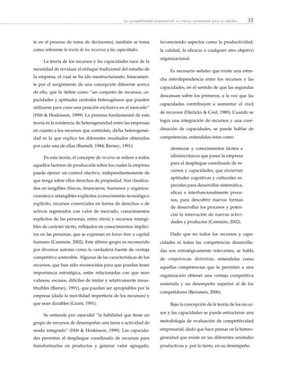33La competitividad empresarial: un marco conceptual para su estudio
te en el proceso de toma de decisiones), también se toma
como referente la teoría de los recursos y las capacidades.
La teoría de los recursos y las capacidades nace de la
necesidad de revaluar el enfoque tradicional del estudio de
la empresa, el cual se ha ido reestructurando, básicamen-
te por el surgimiento de una concepción diferente acerca
de ella, que la define como “un conjunto de recursos, ca-
pacidades y aptitudes centrales heterogéneos que pueden
utilizarse para crear una posición exclusiva en el mercado”
(Hitt & Hoskisson, 1999). La premisa fundamental de esta
teoría es la existencia de heterogeneidad entre las empresas
en cuanto a los recursos que controlan; dicha heterogenei-
dad es la que explica los diferentes resultados obtenidos
por cada una de ellas (Rumelt, 1984; Barney, 1991).
En esta teoría, el concepto de recurso se refiere a todos
aquellos factores de producción sobre los cuales la empresa
puede ejercer un control efectivo, independientemente de
que tenga sobre ellos derechos de propiedad. Son clasifica-
dos en tangibles (físicos, financieros, humanos y organiza-
cionales) e intangibles explícitos (conocimiento tecnológico
explícito, recursos comerciales en forma de derechos o de
activos registrados con valor de mercado, conocimientos
explícitos de las personas, entre otros) y recursos intangi-
bles de carácter tácito, reflejados en conocimientos implíci-
tos en las personas, que se expresan en know–how o capital
humano (Camisón, 2002). Este último grupo es reconocido
por diversos autores como la verdadera fuente de ventaja
competitiva sostenible. Algunas de las características de los
recursos, que han sido reconocidas para que puedan tener
importancia estratégica, están relacionadas con que sean
valiosos, escasos, difíciles de imitar y relativamente insus-
tituibles (Barney, 1991), que puedan ser apropiables por la
empresa (dada la movilidad imperfecta de los recursos) y
que sean durables (Grant, 1991).
Se entiende por capacidad “la habilidad que tiene un
grupo de recursos de desempeñar una tarea o actividad de
modo integrado” (Hitt & Hoskisson, 1999). Las capacida-
des permiten el despliegue coordinado de recursos para
transformarlos en productos y generar valor agregado,
favoreciendo aspectos como la productividad,
la calidad, la eficacia o cualquier otro objetivo
organizacional.
Es necesario señalar que existe una estre-
cha interdependencia entre los recursos y las
capacidades, en el sentido de que las segundas
descansan sobre los primeros, a la vez que las
capacidades contribuyen a aumentar el stock
de recursos (Dierickx & Cool, 1989). Cuando se
logra una integración de recursos y una coor-
dinación de capacidades, se puede hablar de
competencias, entendidas éstas como
destrezas y conocimientos tácitos e
idiosincrásicos que posee la empresa
para el despliegue coordinado de re-
cursos y capacidades, que encierran
aptitudes cognitivas y culturales es-
peciales para desarrollar sistemática,
eficaz e interfuncionalmente proce-
sos, para descubrir nuevas formas
de desarrollar los procesos y poten-
ciar la innovación de nuevas activi-
dades y productos (Camisón, 2002).
Dado que no todos los recursos y capa-
cidades ni todas las competencias desarrolla-
das son estratégicamente relevantes, se habla
de competencias distintivas, entendidas como
aquellas competencias que le permiten a una
organización obtener una ventaja competitiva
sostenida y un desempeño superior al de los
competidores (Berumen, 2006).
Bajo la concepción de la teoría de los recur-
sos y las capacidades se puede estructurar una
metodología de evaluación de competitividad
empresarial, dado que hace pensar en la hetero-
geneidad que existe en las diferentes unidades
productivas y, por lo tanto, en su desempeño.
 