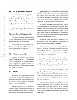 36
Documentosdeinvestigación.AdministracióndeEmpresas,N.°3.Marzode2011
5.1.2	Fase II. Diseño de instrumentos
Se elaborarán instrumentos para la eva-
luación de la competitividad de las pymes (en-
cuesta con preguntas de tipo abierto y cerra-
do), los cuales serán validados por medio de
una prueba piloto con empresarios y expertos
en el tema.
En esta fase se da una aproximación tanto
cualitativa como cuantitativa.
5.1.3	Fase III. Análisis de resultados
Es la fase de aplicación de los instrumen-
tos, para la recolección de datos y su posterior
análisis e interpretación de resultados.
En este punto de la investigación se ten-
dría una propuesta de metodología de evalua-
ción de la competitividad en pymes.
5.2	 Primeros resultados
Se realizó un acercamiento cualitativo a
expertos en competitividad y a algunos empre-
sarios, con el propósito de que la metodología
que se va a proponer no parta solamente de la
mirada teórica sino que tenga también soporte
en la realidad colombiana.
5.2.1	Expertos
Se presenta el análisis correspondiente
a cinco entrevistas realizadas a expertos en el
tema de competitividad empresarial en Colom-
bia (Anexo 1: Guía de entrevista a expertos;
Anexo 2: Tablas de resultados).
En general, para los expertos la competi-
tividad no es una característica intrínseca de la
empresa; se constituye más bien en un estado o
condición que es resultado de su desempeño.
En cuanto a los factores determinantes de la competi-
tividad de la empresa, los expertos consideran que existen
unos internos y otros externos que inciden en ella. Los fac-
tores externos tienen gran preponderancia en la competiti-
vidad, porque se convierten en apalancadores de las capa-
cidades que la organización tiene endógenamente.
En su mayoría, los expertos consideran que algunos
de los factores internos son la calidad, el producto, la tec-
nología, la innovación y la oportunidad. No obstante, no se
podrían ni establecer como determinantes únicos ni en to-
das las pymes se pueden aplicar los mismos, porque aque-
llos factores que hacen competitiva a una empresa no son
necesariamente los mismos en otra.
Se considera que la productividad es necesaria para
ser competitivo, pero no es suficiente. Hay que trabajar en
muchas otras variables exógenas y endógenas.
Entre los expertos no se conoce una metodología que
permita el estudio de la competitividad empresarial y que
integre todos los elementos que interactúan en su construc-
ción; sin embargo, se considera la importancia de trabajar
en una metodología que lo permita.
Los expertos consideran que las pymes colombianas
pueden ser competitivas pero se requiere de una política
estatal clara encaminada al fortalecimiento de las empre-
sas. Además, claro, las empresas deben desarrollarse inter-
namente para tener un buen desempeño.
Los expertos entrevistados consideran que ésta es una
investigación pertinente y necesaria, que por su dimensión
debe ser abordada por etapas. Ellos dijeron que éste es un
proyecto demasiado ambicioso y complejo para pretender
resolverlo en uno o dos años y debe consolidarse como una
línea de investigación.
Para un futuro, los expertos entrevistados estuvieron
dispuestos a participar en la investigación, tanto con sus
propios aportes como con la utilización de los resultados
que se obtengan. Es importante la generación de paneles de
expertos para contrastar los aportes que se hayan obtenido
por separado.
 