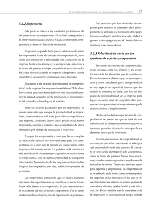 37La competitividad empresarial: un marco conceptual para su estudio
5.2.2	Empresarios
Esta parte se refiere a los resultados preliminares de
las entrevistas con empresarios. El análisis corresponde a
11 entrevistas realizadas (Anexo 3: Guía de entrevista a em-
presarios, y Anexo 4: Tablas de resultados).
En general, se puede decir que no existe acuerdo entre
los empresarios frente al concepto de competitividad, pero
sí hay una inclinación a relacionarla con la situación de la
empresa frente a los clientes y la competencia, así como a
la forma de generar ventajas competitivas en el mercado.
En lo que sí existe acuerdo es respecto al imperativo de ser
competitivo para crecer y permanecer en el mercado.
En cuanto a los factores determinantes de competiti-
vidad de la empresa, los empresarios señalaron 23 de ellos.
Los factores que consideran decisivos son el capital huma-
no y la calidad, seguidos por la innovación, el conocimien-
to del mercado, la tecnología y el servicio.
Entre los factores planteados por los empresarios se
puede evidenciar que aunque la productividad es impor-
tante, no se considera suficiente para volver competitiva a
una empresa. Lo mismo ocurre con el precio: es un factor
importante, siempre y cuando vaya acompañado de otros
elementos, por ejemplo la innovación y el servicio.
Aunque los empresarios creen que las estrategias
de asociación pueden ser determinantes para ser com-
petitivos, no existe aún la cultura de cooperación entre
empresas del mismo sector. La práctica más común en
este sentido es la de pertenecer a gremios o asociaciones
de empresarios, con el objetivo primordial de compartir
información. No obstante, de las empresas entrevistadas
ninguna ha compartido, con otra, actividades propias de
su misión.
Los empresarios consideran que el equipo humano
que tienen las organizaciones se constituye en un factor di-
ferenciador frente a la competencia, lo que necesariamen-
te les permite ser más o menos competitivos. Por lo tanto
existen muchos esfuerzos para la capacitación de personal.
Las prácticas que han realizado las em-
presas para mejorar la competitividad princi-
palmente se enfocan a la formación del equipo
humano, a adquirir certificaciones de calidad, a
generar valor agregado para el cliente (diferen-
ciación) y a ser innovadoras.
5.2.3	Relación de la teoría con las
opiniones de expertos y empresarios
En cuanto al concepto de competitividad,
existe cercanía entre los teóricos y los exper-
tos acerca de los elementos que lo constituyen.
Particularmente se destaca que, en su mayoría,
unos y otros consideran que la competitividad
es una especie de capacidad interna que de-
sarrolla la empresa, es decir, que hay un alto
grado de responsabilidad de la empresa para
lograr un mejor nivel de competitividad, aun-
que es claro que existen factores externos que la
afectan positiva o negativamente.
Dentro de los factores que llevan a la com-
petitividad se puede ver que se trata de una
combinación de diferentes elementos que, en su
conjunto, permiten alcanzarla, más que de un
elemento único que la determina.
Para los empresarios, la competitividad es
un concepto que se ha concentrado en saber por
qué una entidad vende más que otra. El concep-
to es visto, desde la perspectiva de las empresas,
como la forma de producir bienes más atracti-
vos y vender a mejores precios o simplemente la
reducción de costos. Tanto para teóricos, como
para expertos y empresarios, la competitividad
se ve reflejada en la forma como se desempeñan
las empresas en los mercados en los que se en-
cuentran inmersas: sistema de costos, gestión de
mercados y clientes, productividad y asociativi-
dad, etc. Estas variables son de competencia de
la empresa en su individualidad así que no toda
 
