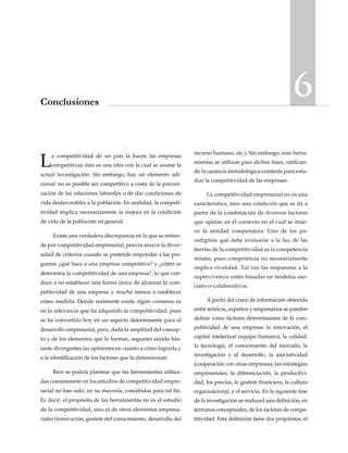 6Conclusiones
La competitividad de un país la hacen las empresas
competitivas; ésta es una idea con la cual se asume la
actual investigación. Sin embargo, hay un elemento adi-
cional: no es posible ser competitivo a costa de la precari-
zación de las relaciones laborales o de dar condiciones de
vida desfavorables a la población. En realidad, la competi-
tividad implica necesariamente la mejora en la condición
de vida de la población en general.
Existe una verdadera discrepancia en lo que se entien-
de por competitividad empresarial, pero es mayor la diver-
sidad de criterios cuando se pretende responder a las pre-
guntas ¿qué hace a una empresa competitiva? y ¿cómo se
determina la competitividad de una empresa?, lo que con-
duce a no establecer una forma única de alcanzar la com-
petitividad de una empresa y mucho menos a establecer
cómo medirla. Donde realmente existe algún consenso es
en la relevancia que ha adquirido la competitividad, pues
se ha convertido hoy en un aspecto determinante para el
desarrollo empresarial, pero, dada la amplitud del concep-
to y de los elementos que lo forman, seguirán siendo bas-
tante divergentes las opiniones en cuanto a cómo lograrla y
a la identificación de los factores que la dimensionan.
Bien se podría plantear que las herramientas utiliza-
das comúnmente en los estudios de competitividad empre-
sarial no han sido, en su mayoría, concebidas para tal fin.
Es decir, el propósito de las herramientas no es el estudio
de la competitividad, sino el de otros elementos empresa-
riales (innovación, gestión del conocimiento, desarrollo del
recurso humano, etc.). Sin embargo, esas herra-
mientas se utilizan para dichos fines, ratifican-
do la carencia metodológica existente para estu-
diar la competitividad de las empresas.
La competitividad empresarial no es una
característica, sino una condición que se da a
partir de la combinación de diversos factores
que operan en el contexto en el cual se mue-
ve la entidad competidora. Uno de los pa-
radigmas que debe evaluarse a la luz de las
teorías de la competitividad es la competencia
misma, pues competencia no necesariamente
implica rivalidad. Tal vez las respuestas a la
supervivencia estén basadas en modelos aso-
ciativo–colaborativos.
A partir del cruce de información obtenida
entre teóricos, expertos y empresarios se pueden
definir como factores determinantes de la com-
petitividad de una empresa: la innovación, el
capital intelectual (equipo humano), la calidad,
la tecnología, el conocimiento del mercado, la
investigación y el desarrollo, la asociatividad
(cooperación con otras empresas), las estrategias
empresariales, la diferenciación, la productivi-
dad, los precios, la gestión financiera, la cultura
organizacional, y el servicio. En la siguiente fase
de la investigación se realizará una definición, en
términos conceptuales, de los factores de compe-
titividad. Esta definición tiene dos propósitos: el
 