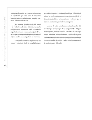 42
Documentosdeinvestigación.AdministracióndeEmpresas,N.°3.Marzode2011
primero, poder definir las variables constitutivas
de cada factor, que serán tanto de naturaleza
cuantitativa como cualitativa; y el segundo, esta-
blecer la forma de medición.
Cada vez tiene menos relevancia el precio
y la productividad como determinantes de la
competitividad empresarial. Estos factores son
importantes si hacen parte de un conjunto de as-
pectos que en su interrelación permitan alcanzar
mejores niveles de desempeño en las empresas.
La competitividad de la empresa debe ser
mirada y estudiada desde la complejidad, por
su carácter sistémico y policausal, dado que el logro de la
misma no es el resultado de un solo proceso, sino de la in-
teracción de múltiples factores internos y externos que in-
ciden en la dinámica propia de cada empresa.
A pesar de todos los esfuerzos realizados en los últi-
mos tiempos para el logro de la competitividad del país,
bien se podría plantear que en la actualidad no sólo sigue
siendo pertinente el establecimiento y ejecución de políti-
cas en este sentido, sino también el desarrollo de investiga-
ciones regionales, sectoriales y, sobre todo, impulsadas por
la academia y por el Estado.
 