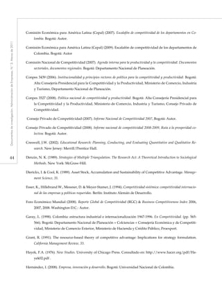44
Documentosdeinvestigación.AdministracióndeEmpresas,N.°3.Marzode2011
Comisión Económica para América Latina (Cepal) (2007). Escalafón de competitividad de los departamentos en Co-
lombia. Bogotá: Autor.
Comisión Económica para América Latina (Cepal) (2009). Escalafón de competitividad de los departamentos de
Colombia. Bogotá: Autor
Comisión Nacional de Competitividad (2007). Agenda interna para la productividad y la competitividad. Documentos
sectoriales, documentos regionales. Bogotá: Departamento Nacional de Planeación.
Conpes 3439 (2006). Institucionalidad y principios rectores de política para la competitividad y productividad. Bogotá:
Alta Consejería Presidencial para la Competitividad y la Productividad, Ministerio de Comercio, Industria
y Turismo, Departamento Nacional de Planeación.
Conpes 3527 (2008). Política nacional de competitividad y productividad. Bogotá: Alta Consejería Presidencial para
la Competitividad y la Productividad, Ministerio de Comercio, Industria y Turismo, Consejo Privado de
Competitividad.
Consejo Privado de Competitividad (2007). Informe Nacional de Competitividad 2007, Bogotá: Autor.
Consejo Privado de Competitividad (2008). Informe nacional de competitividad 2008-2009, Ruta a la prosperidad co-
lectiva. Bogotá: Autor.
Creswell, J.W. (2002). Educational Research: Planning, Conducting, and Evaluating Quantitative and Qualitative Re-
search. New Jersey: Merrill/Prentice Hall.
Denzin, N. K. (1989). Strategies of Multiple Triangulation. The Research Act: A Theoretical Introduction to Sociological
Methods. New York: McGraw-Hill.
Dierickx, I. & Cool, K. (1989). Asset Stock, Accumulation and Sustainability of Competitive Advantage. Manage-
ment Science, 35.
Esser, K., Hillebrand W., Messner, D. & Meyer-Stamer, J. (1994). Competitividad sistémica: competitividad internacio-
nal de las empresas y políticas requeridas. Berlín: Instituto Alemán de Desarrollo.
Foro Económico Mundial (2008). Reporte Global de Competitividad (RGC) & Business Competitiveness Index 2006,
2007, 2008. Washington D.C.: Autor.
Garay, L. (1998). Colombia: estructura industrial e internacionalización 1967-1996. En Competitividad. (pp. 565-
566). Bogotá: Departamento Nacional de Planeación + Colciencias + Consejería Económica y de Competiti-
vidad, Ministerio de Comercio Exterior, Ministerio de Hacienda y Crédito Público, Proexport.
Grant, R. (1991). The resource-based theory of competitive advantage: Implications for strategy formulation.
California Management Review, 33.
Hayek, F.A. (1976). New Studies. University of Chicago Press. Consultado en: http://www.hacer.org/pdf/Ha-
yek02.pdf .
Hernández, I. (2008). Empresa, innovación y desarrollo. Bogotá: Universidad Nacional de Colombia.
 