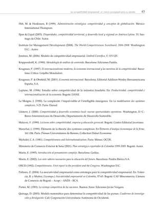 45La competitividad empresarial: un marco conceptual para su estudio
Hitt, M. & Hoskisson, R (1999). Administración estratégica: competitividad y conceptos de globalización. México:
International Thompson.
Ilpes & Cepal (2003). Disparidades, competitividad territorial, y desarrollo local y regional en América Latina. 33. San-
tiago de Chile: Autor.
Institute for Management Development (2008). The World Competitiveness Scoreboard, 2006-2008. Washington
D.C.: Autor.
Jiménez, M. (2006). Modelo de competitividad empresarial. Umbral Científico, 9, 115-125.
Krippendorff, K. (1990). Metodología de análisis de contenido. Barcelona: Ediciones Paidós.
Krugman, P. (1997). El internacionalismo moderno, la economía internacional y las mentiras de la competitividad. Barce-
lona: Crítica. Grijalbo Mondadori.
Krugman, P. & Obstfeld, M. (2001). Economía internacional. Barcelona: Editorial Addison-Wesley Iberoamericana
España, S.A.
Laplane, M. (1996). Estudio sobre competitividad de la industria brasileña. En: Productividad, competitividad e
internacionalización de la economía. Bogotá: DANE.
Le Moigne, J. (1990). La complexité: l’imprévisible et l’intelligible émergence. En La modélisation des systèmes
complexes, 3-23. Paris: Dunod.
Llisterri, J. (2000). Competitividad y desarrollo económico local: nuevas oportunidades operativas. Washington, D. C.:
Banco Interamericano de Desarrollo, Departamento de Desarrollo Sostenible.
Malaver, F. (1999). Lecturas sobre competitividad, empresa y educación gerencial. Bogotá: Centro Editorial Javeriano.
Marechal, J. (1999). Éléments de la theorie des systèmes complexes. En Éléments d’ánalyse économique de la firme,
161-184. Paris: Presses Universitaires de Rennes, Collection Didact Economie.
Michalet, C.A. (1981). Competitiveness and Internationalization. Paris: Mimes. OCDE.
Ministerio de Comercio Exterior & Sena (2001). Plan estratégico exportador de Colombia 1999-2009. Bogotá: Autor.
Morin, E. (1995). Introducción al pensamiento complejo. Barcelona: Gedisa.
Morin, E. (2002). Los siete saberes necesarios para la educación del futuro. Barcelona: Paidós Ibérica S.A.
OECD (1992). Competitiveness. First report to the president and the Congress. Washington D.C.
Pallares, Z. (2004). La asociatividad empresarial como estrategia para la competitividad empresarial. En: Valen-
cia, R. y Muñoz, J (comps.) Asociatividad empresarial en Colombia, 57-63. Bogotá: CAF Mincomercio, Cámara
de Comercio de Bogotá – Acopi – ANDI – IICA.
Porter, M. (1993). La ventaja competitiva de las naciones. Buenos Aires: Ediciones Javier Vergara.
Quiroga, D. (2003). Modelo matemático para determinar la competitividad de las pymes. Cuadernos de investiga-
ción y divulgación. Cali: Corporación Universitaria Autónoma de Occidente.
 