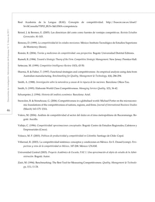46
Documentosdeinvestigación.AdministracióndeEmpresas,N.°3.Marzode2011
Real Academia de la Lengua (RAE). Concepto de competitividad. http://buscon.rae.es/draeI/
SrvltConsulta?TIPO_BUS=3&LEMA=competencia
Reinel, J. & Bermeo, E. (2005). Las directrices del costo como fuentes de ventajas competitivas. Revista Estudios
Gerenciales. 81-103.
Reinoso, D. (1999). La competitividad de los estados mexicanos. México: Instituto Tecnológico de Estudios Superiores
de Monterrey (Itesm).
Román, R. (2004). Teorías y mediciones de competitividad: una perspectiva. Bogotá: Universidad Distrital Editores.
Rumelt, R. (1984). Toward a Strategic Theory of the Firm. Competitive Strategic Management. New Jersey: Prentice-Hall.
Settecase, M. (1999). Competitive Intelligence Review 10(3), 43-50.
Sharma, B. & Fisher, T. (1997). Functional strategies and competitiveness: An empirical analysis using data from
Australian manufacturing. Benchmarking for Quality, Management & Technology, 4(4), 286-294.
Smith, A. (1988). Investigación sobre la naturaleza y causas de la riqueza de las naciones. Barcelona: Oikos-Tau.
Smith, S. (1995). Elaborate World Class Competitiveness. Managing Service Quality, 5(5), 36-42.
Schumpeter, J. (1994). Historia del análisis económico. Barcelona: Ariel.
Snowdon, B. & Stonehouse, G. (2006). Competitiveness in a globalised world: Michael Porter on the microecono-
mic foundations of the competitiveness of nations, regions, and firms. Journal of International Business Studies
(March) 163-175. USA.
Valero, M. (2004). Análisis de competitividad al sector del dulce en el área metropolitana de Bucaramanga. Bo-
gotá: Ascolfa.
Vallejo, C. (1996). Competitividad: aproximaciones conceptuales. Bogotá: Centro de Estudios Regionales, Cafeteros y
Empresariales (Crece).
Velasco, M. P. (2003). Políticas de productividad y competitividad en Colombia. Santiago de Chile: Cepal.
Villarreal, R. (2003). La competitividad sistémica: conceptos y condiciones en México. En E. Dussel (comp). Pers-
pectivas y retos de la competitividad en México, 187-208. México: UNAM.
Universidad Central (2003). Proyecto Académico de Escuela, PAE 1. Una aproximación al objeto de estudio de la Admi-
nistración. Bogotá: Autor.
Zairi, M. (1994). Benchmarking: The Best Tool for Measuring Competitiveness. Quality, Management & Technolo-
gy, 1(1), 11-24.
 